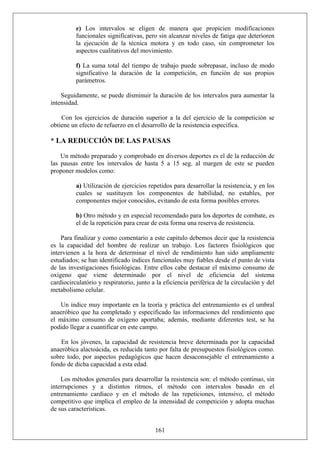 e) Los intervalos se eligen de manera que propicien modificaciones
funcionales significativas, pero sin alcanzar niveles de fatiga que deterioren
la ejecución de la técnica motora y en todo caso, sin comprometer los
aspectos cualitativos del movimiento.
f) La suma total del tiempo de trabajo puede sobrepasar, incluso de modo
significativo la duración de la competición, en función de sus propios
parámetros.
Seguidamente, se puede disminuir la duración de los intervalos para aumentar la
intensidad.
Con los ejercicios de duración superior a la del ejercicio de la competición se
obtiene un efecto de refuerzo en el desarrollo de la resistencia específica.
* LA REDUCCIÓN DE LAS PAUSAS
Un método preparado y comprobado en diversos deportes es el de la reducción de
las pausas entre los intervalos de hasta 5 a 15 seg. al margen de este se pueden
proponer modelos como:
a) Utilización de ejercicios repetidos para desarrollar la resistencia, y en los
cuales se sustituyen los componentes de habilidad, no estables, por
componentes mejor conocidos, evitando de esta forma posibles errores.
b) Otro método y en especial recomendado para los deportes de combate, es
el de la repetición para crear de esta forma una reserva de resistencia.
Para finalizar y como comentario a este capitulo debemos decir que la resistencia
es la capacidad del hombre de realizar un trabajo. Los factores fisiológicos que
intervienen a la hora de determinar el nivel de rendimiento han sido ampliamente
estudiados; se han identificado índices funcionales muy fiables desde el punto de vista
de las investigaciones fisiológicas. Entre ellos cabe destacar el máximo consumo de
oxígeno que viene determinado por el nivel de eficiencia del sistema
cardiocirculatório y respiratorio, junto a la eficiencia periférica de la circulación y del
metabolismo celular.
Un índice muy importante en la teoría y práctica del entrenamiento es el umbral
anaeróbico que ha completado y especificado las informaciones del rendimiento que
el máximo consumo de oxígeno aportaba; además, mediante diferentes test, se ha
podido llegar a cuantificar en este campo.
En los jóvenes, la capacidad de resistencia breve determinada por la capacidad
anaeróbica alactoácida, es reducida tanto por falta de presupuestos fisiológicos como.
sobre todo, por aspectos pedagógicos que hacen desaconsejable el entrenamiento a
fondo de dicha capacidad a esta edad.
161
Los métodos generales para desarrollar la resistencia son: el método continuo, sin
interrupciones y a distintos ritmos, el método con intervalos basado en el
entrenamiento cardíaco y en el método de las repeticiones, intensivo, el método
competitivo que implica el empleo de la intensidad de competición y adopta muchas
de sus características.
 