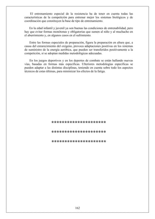 El entrenamiento especial de la resistencia ha de tener en cuenta todas las
características de la competición para entrenar mejor los sistemas biológicos y de
coordinación que constituyen la base de tipo de entrenamiento.
En la edad infantil y juvenil ya son buenas las condiciones de entrenabilidad, pero
hay que evitar formas monótonas y obligatorias que sumen al niño y al muchacho en
el aburrimiento y, en algunos casos en el sufrimiento.
Entre las formas especiales de preparación, figura la preparación en altura que, a
causa del enrarecimiento del oxígeno, provoca adaptaciones positivas en los sistemas
de suministro de la energía aeróbica, que pueden ser transferidos positivamente a la
competición, si se adoptan medidas metodológicas adecuadas.
En los juegos deportivos y en los deportes de combate se están hallando nuevas
vías, basadas en formas más específicas. Ulteriores metodologías específicas se
pueden adaptar a las distintas disciplinas, teniendo en cuenta sobre todo los aspectos
técnicos de estas últimas, para minimizar los efectos de la fatiga.
*********************
*********************
*********************
162
 