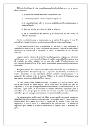 El límite fisiológico de estas capacidades puede individualizarse en por lo menos,
cinco momentos:
a) Al producirse una excitación del receptor nervioso.
b) La transmisión de las señales desde el receptor SNC.
c) Al pasar el estímulo a la red nerviosa, y al elaborarse la señal destinada al
órgano eficiente.
d) Al llegar la señal procedente del SNC al músculo.
e) En la estimulación del músculo y la producción en este último de
actividad mecánica.
En los movimientos que se caracterizan por la rapidez de reacción, el paso del
estímulo a través de los centros nerviosos consume la mayor parte del tiempo.
En los movimientos cíclicos y no cíclicos, no reactivos, es muy importante la
velocidad de contracción, y en los cíclicos es determinante también la velocidad de
alternancia de contracción y distensión, es decir, la movilidad de los procesos
nerviosos.
Algunos autores subrayan la importancia del componente psíquico que interactua
notablemente con el componente fisiológico, la rapidez o capacidad de respuesta sería
el resultado de dicha relación en su más alto grado. Fisiológicamente, los
movimientos rápidos difieren de los lentos porque estos pueden corregirse durante su
realización.
Bioquímicamente, los factores que limitan están constituidos por la disponibilidad
de ATP (Trifosfato de ademosina) y de la capacidad de eliminarlo en espacios de
tiempo brevísimos; es este fenómeno influyen aspectos neuromusculares y la
activación de enzimas como la miosina-ATPasis y la creatin-fosfoquinasis, que
aparecen en notable cantidad en la fibras blancas.
Si bien los deportistas especializados en carreras de velocidad, presentan en su
cuerpo prevalencia de fibras blancas, no se puede decir lo mismo del resto de
deportistas, a la vez que no se puede identificar claramente factores limitativos en los
músculos, según Israel, en el músculo no existen estructuras específicas para la
velocidad, a no ser que por las mismas se entienda elementos del metabolismo
anaeróbico que sin embargo, no son exclusivos realmente de la velocidad.
Se ha demostrado también que individuos veloces pueden conseguir una mayor
velocidad de conducción del impulso nervioso, esta cualidad aparece como genética o
constitucional. Para poder determinar la capacidad de rapidez reviste una gran
importancia la fuerza veloz y la movilidad de las articulaciones. La primera es
importante para romper el estado de inmovilidad, la segunda para la economía del
gasto.
167
 