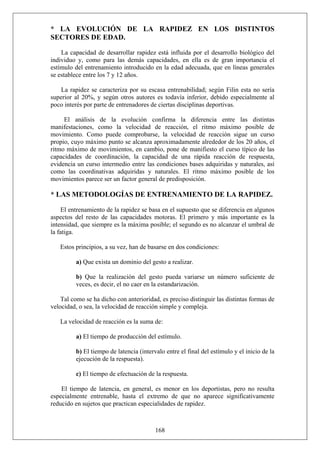 * LA EVOLUCIÓN DE LA RAPIDEZ EN LOS DISTINTOS
SECTORES DE EDAD.
La capacidad de desarrollar rapidez está influida por el desarrollo biológico del
individuo y, como para las demás capacidades, en ella es de gran importancia el
estímulo del entrenamiento introducido en la edad adecuada, que en líneas generales
se establece entre los 7 y 12 años.
La rapidez se caracteriza por su escasa entrenabilidad; según Filin esta no sería
superior al 20%, y según otros autores es todavía inferior, debido especialmente al
poco interés por parte de entrenadores de ciertas disciplinas deportivas.
El análisis de la evolución confirma la diferencia entre las distintas
manifestaciones, como la velocidad de reacción, el ritmo máximo posible de
movimiento. Como puede comprobarse, la velocidad de reacción sigue un curso
propio, cuyo máximo punto se alcanza aproximadamente alrededor de los 20 años, el
ritmo máximo de movimientos, en cambio, pone de manifiesto el curso típico de las
capacidades de coordinación, la capacidad de una rápida reacción de respuesta,
evidencia un curso intermedio entre las condiciones bases adquiridas y naturales, así
como las coordinativas adquiridas y naturales. El ritmo máximo posible de los
movimientos parece ser un factor general de predisposición.
* LAS METODOLOGÍAS DE ENTRENAMIENTO DE LA RAPIDEZ.
El entrenamiento de la rapidez se basa en el supuesto que se diferencia en algunos
aspectos del resto de las capacidades motoras. El primero y más importante es la
intensidad, que siempre es la máxima posible; el segundo es no alcanzar el umbral de
la fatiga.
Estos principios, a su vez, han de basarse en dos condiciones:
a) Que exista un dominio del gesto a realizar.
b) Que la realización del gesto pueda variarse un número suficiente de
veces, es decir, el no caer en la estandarización.
Tal como se ha dicho con anterioridad, es preciso distinguir las distintas formas de
velocidad, o sea, la velocidad de reacción simple y compleja.
La velocidad de reacción es la suma de:
a) El tiempo de producción del estímulo.
b) El tiempo de latencia (intervalo entre el final del estímulo y el inicio de la
ejecución de la respuesta).
c) El tiempo de efectuación de la respuesta.
168
El tiempo de latencia, en general, es menor en los deportistas, pero no resulta
especialmente entrenable, hasta el extremo de que no aparece significativamente
reducido en sujetos que practican especialidades de rapidez.
 