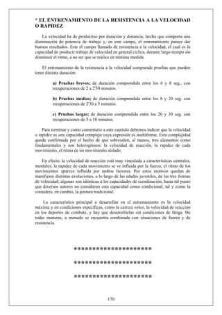 * EL ENTRENAMIENTO DE LA RESISTENCIA A LA VELOCIDAD
O RAPIDEZ
La velocidad ha de producirse por duración y distancia, hecho que comporta una
disminución de potencia de trabajo y, en este campo, el entrenamiento parece dar
buenos resultados. Este el campo llamado de resistencia a la velocidad, el cual es la
capacidad de producir trabajo de velocidad en general cíclica, durante largo tiempo sin
disminuir el ritmo, a no ser que se realice en mínima medida.
El entrenamiento de la resistencia a la velocidad comprende pruebas que pueden
tener distinta duración:
a) Pruebas breves; de duración comprendida entre los 6 y 8 seg., con
recuperaciones de 2 a 2'30 minutos.
b) Pruebas medias; de duración comprendida entre los 8 y 20 seg. con
recuperaciones de 2'30 a 5 minutos.
c) Pruebas largas; de duración comprendida entre los 20 y 30 seg. con
recuperaciones de 5 a 10 minutos.
Para terminar y como comentario a este capitulo debemos indicar que la velocidad
o rapidez es una capacidad compleja cuya expresión es multiforme. Esta complejidad
queda confirmada por el hecho de que sobresalen, al menos, tres elementos como
fundamentales y son heterogéneos: la velocidad de reacción, la rapidez de cada
movimiento, el ritmo de un movimiento aislado.
En efecto, la velocidad de reacción está muy vinculada a características centrales,
mentales; la rapidez de cada movimiento se ve influida por la fuerza; el ritmo de los
movimientos aparece influida por ambos factores. Por estos motivos quedan de
manifiesto distintas evoluciones, a lo largo de las edades juveniles, de las tres formas
de velocidad; algunas son idénticas a las capacidades de coordinación, hasta tal punto
que diversos autores no consideran esta capacidad como condicional, tal y como la
considera, en cambio, la postura tradicional.
La característica principal a desarrollar en el entrenamiento es la velocidad
máxima y en condiciones específicas, como la carrera veloz, la velocidad de reacción
en los deportes de combate, y hay que desarrollarlas sin condiciones de fatiga. De
todas maneras, a menudo se encuentra combinada con situaciones de fuerza y de
resistencia.
*********************
*********************
*********************
170
 