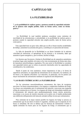 CAPÍTULO XII
LA FLEXIBILIDAD
"...es la posibilidad de realizar gestos y posturas usando la capacidad articular
de la manera más amplia posible, tanto en forma activa, como en forma
pasiva."
La flexibilidad, la cual también podemos considerar como sinónimo de
movilidad de las articulaciones o articularidad, es la posibilidad de realizar gestos y
posturas usando la capacidad articular más amplia posible, tanto de forma activa,
como pasiva.
Esta capacidad tiene un gran valor, dado que en ella se basan muchas modalidades
de trabajo, aumentan la economía del gesto y contribuyen a la precisión del mismo.
La falta de desarrollo de la flexibilidad es un factor limitador de la máxima
velocidad de realización. el aprendizaje de las técnicas y la economía, dado que
aumenta el gasto energético y, por lo mismo, facilita la fatiga.
Los factores que favorecen o limitan la flexibilidad son de naturaleza autonómica
en primer lugar, pero también, tal como se ha visto recientemente de forma más clara,
de naturaleza neurofisiológica, reguladora. Por esta razón la flexibilidad se considera
una capacidad motora que se coloca en posición intermedia entre las capacidades de
coordinación y las condiciones.
Desde el punto de vista anatómico, tienen importancia el tipo y la forma de
superficies articulares, la capacidad de estiramiento de los músculos, los tendones, de
los husos y las cápsulas articulares. Los músculos, en particular, son los puntos con
mayor incremento de estiramiento mediante la regulación del aflojamiento.
* LAS BASES TEÓRICAS DE LA FLEXIBILIDAD
En las estructuras musculotendinosas encontramos dos tipos de receptores
nerviosos: los husos neuromusculares y los órganos o corpúsculos tendíneos de Golgi.
Los husos son estimulados por el estiramiento del músculo y provocan una respuesta
refleja de contracción en el mismo. Los órganos de Golgi son estimulados también por
el estiramiento del músculo pero predominantemente tienen misión protectora,
reaccionan a un exceso de tensión muscular en la unión con el tendón produciendo
una inhibición (aflojamiento) del músculo estirado (reflejo inverso por estiramiento).
172
Para estimular de la mejor manera posible los órganos de Golgi se precisa un
estiramiento que ha de durar al menos 6 segundos, mientras que la respuesta de los
husos es inmediata. De esto se deduce que las técnicas de estiramiento violento o
rápido estimulan los husos pero no los órganos de Golgi; el estiramiento que se
 