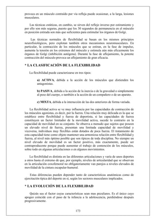 provoca en un músculo contraído por vía refleja puede ocasionar, a la larga, lesiones
musculares.
Las técnicas estáticas, en cambio, se sirven del reflejo inverso por estiramiento y
por ello son más seguras, puesto que los 30 segundos de permanencia en el músculo
en posición estirada son más que suficientes para estimular los órganos de Golgi.
Las técnicas normales de flexibilidad se basan en los mismos principios
neurofisiológicos, pero explotan también otros mecanismos neuromusculares. En
particular, la contracción de los músculos que se estiran, en la fase de impulso,
aumenta la tensión en los extremos del músculo y estimula aún más eficazmente los
órganos de Golgi (inhibición autógena). Durante la fase de aflojamiento, la potente
contracción del músculo provoca un aflojamiento de gran eficacia.
* LA CLASIFICACIÓN DE LA FLEXIBILIDAD
La flexibilidad puede caracterizarse en tres tipos:
a) ACTIVA, debida a la acción de los músculos que distienden los
antagonistas.
b) PASIVA, debida a la acción de la inercia o de la gravedad o simplemente
al peso del cuerpo, o también a la acción de un compañero o de un aparato.
c) MIXTA, debida a la interacción de las dos anteriores de forma variada.
La flexibilidad activa se ve muy influencia por las capacidades de contracción de
los músculos agonistas, es decir, por la fuerza. Una relación muy delicada es la que se
establece entre flexibilidad y fuerza de deportista, si las capacidades de fuerza
constituyen un factor limitador de la movilidad activa, sucede lo contrario en la
capacidad de movilidad en su conjunto. Se observa a menudo que sujetos que poseen
un elevado nivel de fuerza, presentan una limitada capacidad de movilidad y
viceversa, individuos muy flexibles están dotados de poca fuerza. El tratamiento de
esta capacidad tiene como objeto mantener una armoniosa relación entre flexibilidad y
fuerza, al nivel más óptimo posible que son típicos de toda disciplina. No siempre un
nivel elevado de movilidad es un factor positivo, más exactamente, puede ser
contraproducente porque puede aumentar el trabajo de contención de los músculos,
sobre todo en algunas articulaciones o en algunos movimientos.
La flexibilidad es distinta en las diferentes articulaciones y varía de unos deportes
a otros hasta el extremo de que, por ejemplo, niveles de articularidad que se observan
en la articulación coxofemoral no obligatoriamente van parejos a niveles elevados de
movilidad de la cintura escapular-humeral.
Estas diferencias pueden depender tanto de características anatómicas como de
ejercitación típica del deporte en sí, según los sectores musculares implicados.
* LA EVOLUCIÓN DE LA FLEXIBILIDAD
173
Quizás sea el factor cuyas características sean mas peculiares. Es el único cuyo
apogeo coincide con el paso de la infancia a la adolescencia, perdiéndose después
progresivamente.
 
