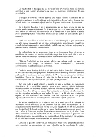 La flexibilidad es la capacidad de movilizar una articulación hasta su máxima
amplitud, lo que requiere el concurso de todos los elementos constitutivos de cada
articulación.
Conseguir flexibilidad óptima permite una mayor fluidez y amplitud de los
movimientos durante la realización de actividades físicas, lo que mejora la capacidad
infantil para evitar lesiones de tejidos blandos, desgarros musculares o ligamentosos.
En el ámbito deportivo y en el entrenamiento es un factor al que se trata de
mejorar desde edades tempranas a fin de conseguir, en cierto modo, reservas para la
edad adulta. No obstante, la consecución de la flexibilidad en sus límites extremos
puede entrañar peligros y molestias potenciales que deben ser consideradas por el
educador.
En la edad preescolar el aparato locomotor se caracteriza por su gran elasticidad,
por ello parece inadecuado en los niños entrenamientos estrictamente específicos,
estando indicados por contra, las actividades globales, de movimientos básicos que le
permitan ejercer libremente su motricidad.
La maleabilidad de las estructuras óseas es un importante factor de riesgo a
considerar. Lo estético de muchas actividades deportivas inducen al niño o niña a
realizar movilizaciones que superan los límites estrictamente funcionales.
El factor flexibilidad no tiene carácter global, con valores iguales en todas las
articulaciones del cuerpo, su desarrollo puede conseguirse y localizarse
selectivamente en cada articulación específica.
Desde un punto de vista didáctico, las actividades físicas de flexibilización deben
de realizarse bajo la doble perspectiva de repeticiones o rebotes y mediante flexiones
prolongadas o mantenidas, durante períodos de 4" a 6", para obtener los máximos
beneficios. Deben de ubicarse al principio de las sesiones, después de los
calentamientos y siempre antes de los ejercicios que exijan fuerza.
Por otra parte la edad infantil es aquella en que se produce un crecimiento
significativo de la movilidad articular, pero a este respecto existen opiniones
encontradas entre los diferentes autores, y muchos indican la edad puberal como la del
máximo desarrollo, si bien con alguna diferencia entre las distintas articulaciones. En
una investigación realizada con muchachos de entre 11 y 14 años que practicaban
deporte, se han examinado las articulaciones más significativas en los gestos
deportivos fundamentales, o sea la columna vertebral, la espalda y la cadera.
De dicha investigación se desprende que en la edad puberal se produce un
incremento de la movilidad de la columna, con un cierto estancamiento de la
articulación escapulohumeral hacia los 12 años, que crece hasta los 14 años, mientras
que la movilidad de la articulación de la cadera disminuye continuamente a partir de
los 11 años, y alcanza su máximo desarrollo únicamente entre los 6 y 8 años. Estos
datos confirman que la flexibilidad en las distintas articulaciones presenta una
dinámica diferente, dependiendo de las características de las mismas, y en particular
de los músculos motores fundamentales de los sectores implicados.
174
Como se ha podido comprobar, en poblaciones poco o mal entrenadas el mejor
tono muscular va acompañado de una reducción de la movilidad; la mujer,
 