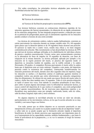 Por orden cronológico, las principales técnicas adoptadas para aumentar la
flexibilidad articular han sido las siguientes:
a) Técnicas balísticas.
b) Técnicas de estiramiento estático.
c) Técnicas de facilitación propioceptiva neuromuscular (FPN).
Las técnicas balísticas consisten en contracciones dinámicas repetidas de los
músculos agonistas (de fuerza) encaminadas a la obtención de un rápido estiramiento
de los músculos antagonistas. Se han integrado progresivamente y reducido por causa
de su potencial de peligrosidad, puesto que el estiramiento repentino de los músculos
pueden conducir a lesiones de una cierta seriedad.
Las técnicas de estiramiento estático, todavía usadas habitualmente, consisten en
estirar pasivamente los músculos durante un tiempo variable entre 30 y 60 segundos
(pero parece que la duración óptima es de 30 segundos) hasta alcanzar una posición.
El ejercicio se repite tres o cuatro veces, resulta muy eficaz y no tiene ninguna
contraindicación articular. Más recientemente se han desarrollado las técnicas de FPN
que derivan de técnicas análogas utilizadas en la rehabilitación de individuos afectos
de paresia o parálisis neuromuscular. Existen varias, pero sustancialmente consisten
en la alternancia de fases de impulso de 10 segundos de duración, con fases de
relajación de la misma duración. La técnica principal, aplicada por ejemplo a los
músculos de la región posterior del muslo, se practica del siguiente modo: el
deportista se encuentra tendido de espaldas, con la rodilla estirada y la cadera
flexionada a 90 grados; el compañero flexiona pasivamente el muslo sobre la cadera
hasta que el deportista nota un cierto malestar. Llegados a este punto, del deportista
presiona contra la resistencia del compañero, contrayendo isométricamente los
músculos posteriores del muslo, durante unos diez segundos (fase de impulso), luego
los músculos se sueltan y el deportista contrae el cuádriceps agonista mientras el
compañero realiza una presión que estira ulteriormente sus músculos antagonistas
(fase de aflojamiento). Se obtiene de este modo una mayor flexión del muslo sobre la
cadera y dicha fase dura también unos 10 segundos. Todo el ciclo presión-relajación
se repite al menos tres veces. Este método se considera actualmente el mas eficaz,
pero sobre el pesan algunas desventajas como la dificultad de realización técnica, el
escaso control del deportista de lo que realiza el compañero, una cierta peligrosidad
para el aparato muscolotendíneo. Ha de reservarse para deportistas expertos y en
disciplinas muy particulares como por ejemplo: taekwondo, karate, salto de vallas,
salto de altura, longitud, triple salto y otros similares.
En algunos deportes la movilidad articular no reviste un valor tan elevado,
particularmente en los movimientos cíclicos, en los que la acción articular no es muy
variable y casi nunca llega a sus límites.
176
Con todo, pensar que en dichos deportes no es necesario practicarlo es una
interpretación errónea, por cuanto no se puede aceptar la idea de un deportista "atado",
y sobre todo no se puede aceptar que la limitación articular impida al deportista
beneficiarse de todos los demás ejercicios que seguramente son importantes para él,
en el mejoramiento de las capacidades motoras, también fundamentales, y por tanto le
limite la polivalencia de la preparación, y a su vez le aumente el riesgo de lesiones
musculares.
 
