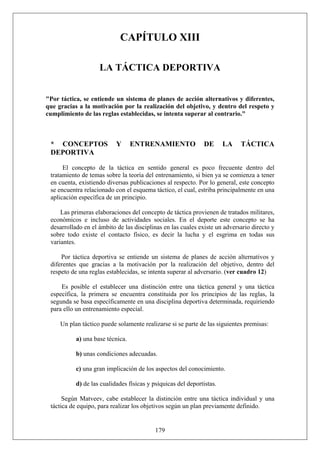 CAPÍTULO XIII
LA TÁCTICA DEPORTIVA
"Por táctica, se entiende un sistema de planes de acción alternativos y diferentes,
que gracias a la motivación por la realización del objetivo, y dentro del respeto y
cumplimiento de las reglas establecidas, se intenta superar al contrario."
* CONCEPTOS Y ENTRENAMIENTO DE LA TÁCTICA
DEPORTIVA
El concepto de la táctica en sentido general es poco frecuente dentro del
tratamiento de temas sobre la teoría del entrenamiento, si bien ya se comienza a tener
en cuenta, existiendo diversas publicaciones al respecto. Por lo general, este concepto
se encuentra relacionado con el esquema táctico, el cual, estriba principalmente en una
aplicación específica de un principio.
Las primeras elaboraciones del concepto de táctica provienen de tratados militares,
económicos e incluso de actividades sociales. En el deporte este concepto se ha
desarrollado en el ámbito de las disciplinas en las cuales existe un adversario directo y
sobre todo existe el contacto físico, es decir la lucha y el esgrima en todas sus
variantes.
Por táctica deportiva se entiende un sistema de planes de acción alternativos y
diferentes que gracias a la motivación por la realización del objetivo, dentro del
respeto de una reglas establecidas, se intenta superar al adversario. (ver cuadro 12)
Es posible el establecer una distinción entre una táctica general y una táctica
específica, la primera se encuentra constituida por los principios de las reglas, la
segunda se basa específicamente en una disciplina deportiva determinada, requiriendo
para ello un entrenamiento especial.
Un plan táctico puede solamente realizarse si se parte de las siguientes premisas:
a) una base técnica.
b) unas condiciones adecuadas.
c) una gran implicación de los aspectos del conocimiento.
d) de las cualidades físicas y psíquicas del deportistas.
179
Según Matveev, cabe establecer la distinción entre una táctica individual y una
táctica de equipo, para realizar los objetivos según un plan previamente definido.
 