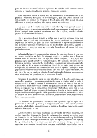 parte del análisis de varias funciones específicas del deporte como fenómeno social,
así como la vinculación del mismo con otros fenómenos sociales.
Sería imposible revelar la esencia real del deporte si no se intenta sacarlo de las
premisas puramente biológicas o biopsicológicas, por otra parte también son
inconsistentes los intentos por presentar al deporte como una esfera aislada en donde
el hombre se refugia, tratando de solucionar y superar sus problemas.
Lo que si es bien cierto que tanto la actividad deportiva general, como la
individual, siempre se encuentran orientadas en alguna manera por la sociedad, con el
fin de conseguir unos objetivos importantes para ella, e incluso, para determinados
grupos, en determinados momentos.
En el comienzo de este trabajo se señala que el deporte se forma como una
actividad para la cual son característicos los modos unificados de comparación
objetiva de las marcas, así pues, los éxitos registrados en el deporte se convierten en
una especie de patrones de valoración de las posibilidades del hombre, jugando al
mismo tiempo el papel de punto de referencia ilustrativo en el camino del futuro
perfeccionamiento.
A la actividad deportiva, encaminada a alcanzar los más altos logros, le es propio
su carácter heurístico, es decir, de búsqueda creativa, el camino para el logro de
nuevas metas no significa otra cosa que una eterna búsqueda, y todo aquel que
pretende lograr récords deportivos realmente nuevos, debe asimismo encontrar nuevas
formas de movilizar y aumentar las posibilidades potenciales del organismo, aprender
a aprovecharlas de la manera mas eficiente con el fin de poder llegar al nivel de
trabajo hasta ese momento no alcanzado, de este modo el deporte, a semejanza de un
gigantesco laboratorio creativo se abre camino a los mas altos logros del hombre. Por
otra parte, los nuevos medios y métodos de perfección del trabajo que continuamente
están apareciendo son prácticamente ya patrimonio de todos.
Gracias a la orientación hacia los más altos logros, el deporte como medio de
desarrollo, educación y preparación multifacética para la práctica vital, y junto al
carácter creativo y a otros muchos de sus rasgos, es uno de los factores mas activos
del desarrollo multifacético del hombre, del perfeccionamiento de sus capacidades
físicas y psíquicas y de la formación de costumbres y habilidades útiles para la vida
cotidiana. Desde el mismo momento de iniciarse su historia se ha convertido en un
importante elemento de la práctica social general de la educación, como método eficaz
de resolver las tareas de instrucción y educación, especialmente en la preparación de
las jóvenes generaciones.
El alto nivel de posibilidades funcionales del organismo, que se logra en el
proceso de la actividad deportiva, y el enriquecimiento que se crea simultáneamente
en hábitos y habilidades útiles determinan la medida y el grado de preparación general
del deportista frente a la vida.
18
Anteriormente se indicó que muchas de las actividades deportivas modernas, son
medios específicos de educación física, las cuales permiten asegurar un óptimo grado
de desarrollo de las facultades físicas, así como de las costumbres y habilidades
motrices, a lo que contribuye la orientación típica del deporte, el obtener altos logros y
la especialización deportiva relacionada con ella. Al mismo tiempo, la actividad
deportiva, su regularidad y condiciones, conceden posibilidades inapreciables para la
 