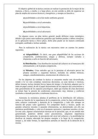 El objetivo global de la táctica consiste en realizar la prestación de la mejor de las
maneras, a breve, a medio, o a largo plazo, en este sentido se debe de organizar un
plan de empleo de recursos técnicos y energéticos, y siempre en función a:
a) posibilidades a nivel de medio ambiente general.
b) posibilidades a nivel entrenador.
c) posibilidades a nivel deportista.
d) posibilidades a nivel adversario.
En algunos casos, un plan táctico general, puede definirse como estratégico,
debido a que posee unas tendencias generales que también pueden y deben corregirse,
en la aplicación táctica a breve plazo, dicho plan puede ser de manera continuada
corregido, cambiado e incluso anulado.
Para la realización de la táctica son necesarios tener en cuentas los puntos
siguientes.
a) Adaptabilidad.- Es decir, una gran adaptabilidad de las acciones de
competición, combinaciones, ataque y defensa, siempre variadas o
dispuestas a serlo en función del adversario.
b) Distribución.- Una distribución racional del esfuerzo en el transcurso del
entrenamiento y de la propia competición.
c) Métodos.- Unos métodos que no le permitan al adversario prever las
propias acciones y esquemas tácticos, incluidas las señales mímicas,
amagos, amedrentamientos, simulaciones de esfuerzo, etc.
En los deportes de combate la táctica se encuentra mucho más diversificada,
siendo a la vez más compleja; numerosas decisiones, ya sean tácticas o técnicas,
deben tomarse incluso durante breves lapsos de tiempo y la decisión adquiere por lo
tanto un papel central, de ahí el papel determinante de los aspectos del conocimiento y
más generalmente de los aspectos psicológicos, dado que muchas de estas decisiones
se toman bajo la presión de condiciones emocionales muy intensas y conllevan
resultados a menudo parciales o totalmente decisivos.
180
Asimismo la resistencia plantea el problema de la distribución del esfuerzo,
incluso en función de la importancia de la competición, existe la clara confrontación
entre esfuerzo continuado y duración de la competición, y todo ello siempre en
función del propio valor agonístico. Un competidor fuerte y técnico, puede sin
grandes esfuerzos iniciales ir pasando eliminatorias, no demostrando con ello sus
auténticas posibilidades, y sólo en el momento necesario y oportuno sacarlas a la luz.
En este caso, algunas características técnicas en la ejecución, que, en un sentido más
generalizado, podemos definir como psicomotoras, adquieren importancia
determinante. En particular, la percepción del nivel del esfuerzo y la posibilidad de
dosificar de manera adecuada las propias energías a lo largo de la competición,
aunque y, de todas formas, la importancia aumenta en función de la duración de la
misma.
 