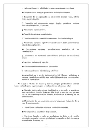 c) La formación de tres habilidades motoras elementales y específicas.
d) Comprensión de las reglas y normas de la disciplina deportiva.
e) Educación de las capacidades de observación. (campo visual, cálculo
óptico-motor, atención)
f) Formación del pensamiento táctico. (reglas, principios, posibles
soluciones individuales y colectivas)
g) Pensamiento táctico-creativo.
h) Adquisición activa de conocimientos.
i) Transferencia de los conocimientos tácticos a situaciones análogas.
j) Pensamiento táctico de reproducción-estabilización de los conocimientos
a través de su aplicación.
k) Asociaciones mentales. (actualizaciones asociativas de los
conocimientos)
l) Desarrollo de las habilidades censo-motoras. (refuerzo de las acciones
útiles)
m) Acciones indirectas de reacción.
n) Habilidades tácticas individuales y colectivas.
o) Habilidades técnicas individuales y colectivas.
p) Aprendizaje de la acción táctico-creativa, individuales y colectivas, a
partir de conocimientos sólidos y de las habilidades tácticas, estereotipadas,
dinámicas y asociativas.
Por lo que se refiere a los medios y métodos, al igual que la anterior también
hemos realizado como sugerencia para su realización una selección, a saber:
a) Ejercicios tácticos aligerados o simplificados, en los cuales se acentúa un
tema táctico hacia el cual el deportista debe dirigir su atención, cosa que a su
vez, es una clara simplificación. ejemplo, la utilización de sparring, en los
entrenamientos.
b) Delimitación de las condiciones espacio-temporales. (reducción de la
zona de entrenamiento)
c) Limitación de los intentos asignados. (reducción de tiempo)
d) Modificación de los criterios de evaluación.
182
e) Ejercicios llevados a cabo en condiciones de fatiga o de tensión
psicológica, molestias externas, condiciones inesperadas, reducir de manera
imprevista los descansos, etc.
 