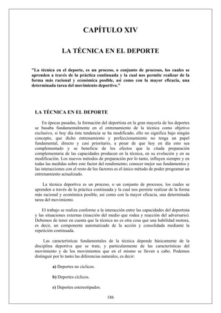 CAPÍTULO XIV
LA TÉCNICA EN EL DEPORTE
"La técnica en el deporte, es un proceso, o conjunto de procesos, los cuales se
aprenden a través de la práctica continuada y la cual nos permite realizar de la
forma más racional y económica posible, así como con la mayor eficacia, una
determinada tarea del movimiento deportivo."
LA TÉCNICA EN EL DEPORTE
En épocas pasadas, la formación del deportista en la gran mayoría de los deportes
se basaba fundamentalmente en el entrenamiento de la técnica como objetivo
exclusivo, si hoy día ésta tendencia se ha modificado, ello no significa bajo ningún
concepto, que dicho entrenamiento y perfeccionamiento no tenga un papel
fundamental, directo y casi prioritario, a pesar de que hoy en día esto sea
complementado y se beneficie de los efectos que la citada preparación
complementaria de las capacidades producen en la técnica, en su evolución y en su
modificación. Los nuevos métodos de preparación por lo tanto, influyen siempre y en
todas las medidas sobre este factor del rendimiento; conocer mejor sus fundamentos y
las interacciones con el resto de los factores es el único método de poder programar un
entrenamiento actualizado.
La técnica deportiva es un proceso, o un conjunto de procesos, los cuales se
aprenden a través de la práctica continuada y la cual nos permite realizar de la forma
más racional y económica posible, así como con la mayor eficacia, una determinada
tarea del movimiento.
El trabajo se realiza conforme a la interacción entre las capacidades del deportista
y las situaciones externas (reacción del medio que rodea y reacción del adversario).
Debemos de tener en cuenta que la técnica no es otra cosa que una habilidad motora,
es decir, un componente automatizado de la acción y consolidada mediante la
repetición continuada.
Las características fundamentales de la técnica depende básicamente de la
disciplina deportiva que se trate, y particularmente de las características del
movimiento y de los movimientos que en el mismo se lleven a cabo. Podemos
distinguir por lo tanto las diferencias naturales, es decir:
a) Deportes no cíclicos.
b) Deportes cíclicos.
186
c) Deportes estereotipados.
 