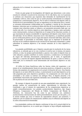 educación de la voluntad, las emociones y las cualidades morales e intelectuales del
individuo.
Existe un gran grupo de investigadores del deporte que denominan a este como;
escuela de voluntad o escuela de las emociones. En la vida diaria, rara vez la persona
se enfrenta con situaciones que requieran altas demandas de manifestación de las
cualidades volitivas, tales como las que se suelen presentar normalmente en cualquier
competición o entrenamiento deportivo. Por lo tanto la influencia del deporte sobre la
formación de la personalidad,(y de aquí su importancia en la educación ética y moral),
se encuentra directamente condicionada por la amplitud y tensión de las relaciones
humanas, relaciones que se constituyen dentro del área de la actividad deportiva, en su
conjunto estas relaciones jamás se reducen a ser puramente personales dado que van
mucho más allá. Los vínculos deportivos entre deportistas y equipos, tanto nacionales
como internacionales, incluyen al deportista en el campo de las relaciones sociales, lo
que incrementa de manera considerable la importancia del deporte como factor social
del individuo. En las difíciles situaciones de la vida deportiva, se manifiesta pasando
por la verificación práctica con los rasgos del aspecto moral del individuo, tales como;
la generosidad, la honestidad, la sinceridad, rasgos que le imprimen la facultad de
elevarse en los conflictos deportivos por encima de las emociones elementales y poder
subordinar la conducta deportiva a las normas naturales de la ética deportiva y
humana.
Las grandes posibilidades que el deporte concede para la resolución de las tareas
educativas, se entiende que no se van a realizar ni resolver por sí mismas, de manera
solitaria, es más, las propias particularidades y gracias a las cuales el deporte tiene un
valor educativo, pueden contribuir en ciertas ocasiones y condiciones a la formación
de rasgos del individuo directamente contrapuestas, por lo tanto, el significado
educativo y concreto del deporte depende directamente de quien y como lo utiliza y,
sobre todo, de la orientación social determinante del movimiento deportivo en una
sociedad.
Al influir de forma beneficiosa sobre las fuerzas vitales del organismo y así
mismo al ser simultáneamente fuente de emociones positivas, el deporte es una de las
formas más populares de organización en la actual civilización del ocio. Esta función
del deporte es un tanto difícil de evaluar, si anteriormente la actividad deportiva no ha
sido preparada para actos deportivos episódicos. En comparación con otros tipos de
actividades y las cuales se realizan con análogos fines, el deporte presenta a las
posibilidades funcionales del organismo demandas mas considerables, exigiendo para
ello la práctica de una actividad seria.
De siempre el deporte ha gozado de una gran popularidad como espectáculo, los
grandes medios de comunicación de masas, especialmente la televisión, han
contribuido a que el número de espectadores de las competiciones deportivas se
amplíe extraordinariamente. Los grandes acontecimientos deportivos, tipo Juegos
Olímpicos, Campeonatos del Mundo de Fútbol, Campeonatos del Mundo de
Atletismo, etc. transcurren hoy día como lo que realmente son, auténticos
acontecimientos internacionales de índole primordialmente social, por otra parte, y en
la misma medida que crece el número de espectadores directos, por asistencia, o
indirectos, por los medios de comunicación, también crece la influencia del deporte en
la esfera emocional de la humanidad.
19
Las propiedades estéticas del deporte conforman la base de la atractividad de las
competiciones deportivas, no es casual que el deporte se haya reflejado ampliamente
 
