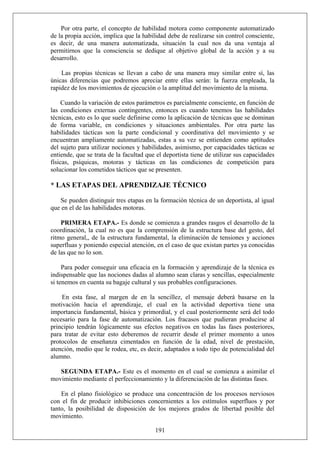 Por otra parte, el concepto de habilidad motora como componente automatizado
de la propia acción, implica que la habilidad debe de realizarse sin control consciente,
es decir, de una manera automatizada, situación la cual nos da una ventaja al
permitirnos que la consciencia se dedique al objetivo global de la acción y a su
desarrollo.
Las propias técnicas se llevan a cabo de una manera muy similar entre sí, las
únicas diferencias que podremos apreciar entre ellas serán: la fuerza empleada, la
rapidez de los movimientos de ejecución o la amplitud del movimiento de la misma.
Cuando la variación de estos parámetros es parcialmente consciente, en función de
las condiciones externas contingentes, entonces es cuando tenemos las habilidades
técnicas, esto es lo que suele definirse como la aplicación de técnicas que se dominan
de forma variable, en condiciones y situaciones ambientales. Por otra parte las
habilidades tácticas son la parte condicional y coordinativa del movimiento y se
encuentran ampliamente automatizadas, estas a su vez se entienden como aptitudes
del sujeto para utilizar nociones y habilidades, asimismo, por capacidades tácticas se
entiende, que se trata de la facultad que el deportista tiene de utilizar sus capacidades
físicas, psíquicas, motoras y tácticas en las condiciones de competición para
solucionar los cometidos tácticos que se presenten.
* LAS ETAPAS DEL APRENDIZAJE TÉCNICO
Se pueden distinguir tres etapas en la formación técnica de un deportista, al igual
que en el de las habilidades motoras.
PRIMERA ETAPA.- Es donde se comienza a grandes rasgos el desarrollo de la
coordinación, la cual no es que la comprensión de la estructura base del gesto, del
ritmo general,, de la estructura fundamental, la eliminación de tensiones y acciones
superfluas y poniendo especial atención, en el caso de que existan partes ya conocidas
de las que no lo son.
Para poder conseguir una eficacia en la formación y aprendizaje de la técnica es
indispensable que las nociones dadas al alumno sean claras y sencillas, especialmente
si tenemos en cuenta su bagaje cultural y sus probables configuraciones.
En esta fase, al margen de en la sencillez, el mensaje deberá basarse en la
motivación hacia el aprendizaje, el cual en la actividad deportiva tiene una
importancia fundamental, básica y primordial, y el cual posteriormente será del todo
necesario para la fase de automatización. Los fracasos que pudieran producirse al
principio tendrán lógicamente sus efectos negativos en todas las fases posteriores,
para tratar de evitar esto deberemos de recurrir desde el primer momento a unos
protocolos de enseñanza cimentados en función de la edad, nivel de prestación,
atención, medio que le rodea, etc, es decir, adaptados a todo tipo de potencialidad del
alumno.
SEGUNDA ETAPA.- Este es el momento en el cual se comienza a asimilar el
movimiento mediante el perfeccionamiento y la diferenciación de las distintas fases.
191
En el plano fisiológico se produce una concentración de los procesos nerviosos
con el fin de producir inhibiciones concernientes a los estímulos superfluos y por
tanto, la posibilidad de disposición de los mejores grados de libertad posible del
movimiento.
 