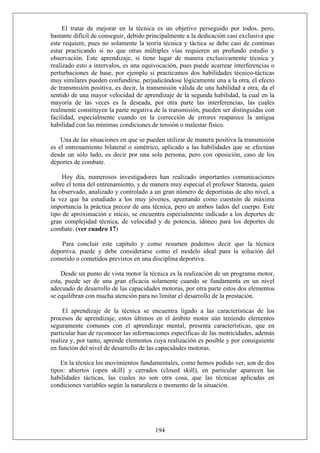 El tratar de mejorar en la técnica es un objetivo perseguido por todos, pero,
bastante difícil de conseguir, debido principalmente a la dedicación casi exclusiva que
este requiere, pues no solamente la teoría técnica y táctica se debe casi de continuo
estar practicando si no que otras múltiples vías requieren un profundo estudio y
observación. Este aprendizaje, si tiene lugar de manera exclusivamente técnica y
realizado esto a intervalos, es una equivocación, pues puede acarrear interferencias o
perturbaciones de base, por ejemplo si practicamos dos habilidades técnico-tácticas
muy similares pueden confundirse, perjudicándose lógicamente una a la otra, el efecto
de transmisión positiva, es decir, la transmisión válida de una habilidad a otra, da el
sentido de una mayor velocidad de aprendizaje de la segunda habilidad, la cual en la
mayoría de las veces es la deseada, por otra parte las interferencias, las cuales
realmente constituyen la parte negativa de la transmisión, pueden ser distinguidas con
facilidad, especialmente cuando en la corrección de errores reaparece la antigua
habilidad con las mínimas condiciones de tensión o malestar físico.
Una de las situaciones en que se pueden utilizar de manera positiva la transmisión
es el entrenamiento bilateral o simétrico, aplicado a las habilidades que se efectúan
desde un sólo lado, es decir por una sola persona, pero con oposición, caso de los
deportes de combate.
Hoy día, numerosos investigadores han realizado importantes comunicaciones
sobre el tema del entrenamiento, y de manera muy especial el profesor Starosta, quien
ha observado, analizado y controlado a un gran número de deportistas de alto nivel, a
la vez que ha estudiado a los muy jóvenes, apuntando como cuestión de máxima
importancia la práctica precoz de una técnica, pero en ambos lados del cuerpo. Este
tipo de aproximación e inicio, se encuentra especialmente indicado a los deportes de
gran complejidad técnica, de velocidad y de potencia, idóneo para los deportes de
combate. (ver cuadro 17)
Para concluir este capítulo y como resumen podemos decir que la técnica
deportiva, puede y debe considerarse como el modelo ideal para la solución del
cometido o cometidos previstos en una disciplina deportiva.
Desde un punto de vista motor la técnica es la realización de un programa motor,
esta, puede ser de una gran eficacia solamente cuando se fundamenta en un nivel
adecuado de desarrollo de las capacidades motoras, por otra parte estos dos elementos
se equilibran con mucha atención para no limitar el desarrollo de la prestación.
El aprendizaje de la técnica se encuentra ligado a las características de los
procesos de aprendizaje, estos últimos en el ámbito motor aún teniendo elementos
seguramente comunes con el aprendizaje mental, presenta características, que en
particular han de reconocer las informaciones específicas de las motricidades, además
realiza y, por tanto, aprende elementos cuya realización es posible y por consiguiente
en función del nivel de desarrollo de las capacidades motoras.
En la técnica los movimientos fundamentales, como hemos podido ver, son de dos
tipos: abiertos (open skill) y cerrados (closed skill), en particular aparecen las
habilidades tácticas, las cuales no son otra cosa, que las técnicas aplicadas en
condiciones variables según la naturaleza o momento de la situación.
194
 