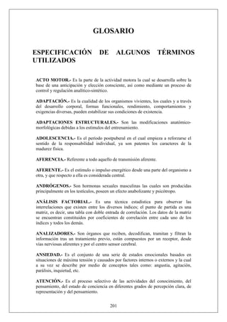 GLOSARIO
ESPECIFICACIÓN DE ALGUNOS TÉRMINOS
UTILIZADOS
ACTO MOTOR.- Es la parte de la actividad motora la cual se desarrolla sobre la
base de una anticipación y elección consciente, así como mediante un proceso de
control y regulación analítico-sintético.
ADAPTACIÓN.- Es la cualidad de los organismos vivientes, los cuales y a través
del desarrollo corporal, formas funcionales, rendimiento, comportamientos y
exigencias diversas, pueden estabilizar sus condiciones de existencia.
ADAPTACIONES ESTRUCTURALES.- Son las modificaciones anatómico-
morfológicas debidas a los estímulos del entrenamiento.
ADOLESCENCIA.- Es el período postpuberal en el cual empieza a reforzarse el
sentido de la responsabilidad individual, ya son patentes los caracteres de la
madurez física.
AFERENCIA.- Referente a todo aquello de transmisión aferente.
AFERENTE.- Es el estímulo o impulso energético desde una parte del organismo a
otra, y que respecto a ella es considerada central.
ANDRÓGENOS.- Son hormonas sexuales masculinas las cuales son producidas
principalmente en los testículos, poseen un efecto anabolizante y psicótropo.
ANÁLISIS FACTORIAL.- Es una técnica estadística para observar las
interrelaciones que existen entre los diversos índices; el punto de partida es una
matriz, es decir, una tabla con doble entrada de correlación. Los datos de la matriz
se encuentran constituidos por coeficientes de correlación entre cada uno de los
índices y todos los demás.
ANALIZADORES.- Son órganos que reciben, decodifican, tramitan y filtran la
información tras un tratamiento previo, están compuestos por un receptor, desde
vías nerviosas aferentes y por el centro sensor cerebral.
ANSIEDAD.- Es el conjunto de una serie de estados emocionales basados en
situaciones de máxima tensión y causados por factores internos o externos y la cual
a su vez se describe por medio de conceptos tales como: angustia, agitación,
parálisis, inquietud, etc.
201
ATENCIÓN.- Es el proceso selectivo de las actividades del conocimiento, del
pensamiento, del estado de conciencia en diferentes grados de percepción clara, de
representación y del pensamiento.
 