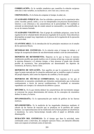 CORRELACIÓN.- Es la variable estadística que cuantifica la relación recíproca
entre dos o más variables, su oscilación es: entre más uno y menos uno.
CRONOLOGÍA.- Es la forma de computar el tiempo, la edad, etc.
CUALIDADES PSÍQUICAS.- Son las referidas a procesos de la experiencia tales
como: recordar, pensar, sentir, y a su vez interpretados con procesos inconscientes e
internos y con referencia a las características de la personalidad. Por cualidad se
entiende un determinado tipo de estado natural no mensurable y no cuantificable, a
no ser de manera limitada.
CUALIDADES VOLITIVAS.- Son el grupo de cualidades psíquicas, como las de
regulación de la voluntad dentro del proceso regulador de la acción. Estas directrices
desempeñan un papel muy importante en el proceso de la regulación de la ejecución
de la actividad.
CUANTIFICABLE.- Es la introducción de los principios mecánicos en el estudio
de los ejercicios físicos.
DENSIDAD DEL ESTIMULO.- Es la relación entre el tiempo de trabajo y el
tiempo de recuperación dentro de una determinada unidad o ciclo de entrenamiento.
DEPORTES DE RENDIMIENTO.- Deportes en lo que se busca el máximo
rendimiento posible que pueda medirse con el sistema m/km/seg, como por ejemplo
la máxima distancia o el mínimo tiempo, o bien alcanzar el grado más elevado
posible de resistencia. Son principalmente así denominados los deportes de
resistencia, de fuerza y fuerza veloz.
DEPORTES DE SITUACIÓN.- Son aquellos en que la secuencia de la acción
sigue la pauta marcada por la situación ambiental que se modifica según el carácter
del propio deporte, tales como los deportes de combate y los de equipo.
DEPORTES DE TÉCNICAS COMBINADAS.- Son deportes en los que el
rendimiento se encuentra constituido por elementos automatizados que evolucionan
continuamente a través de nuevas combinaciones. El resultado se encuentra
supeditado casi siempre a la valoración de árbitros o jueces.
DINÁMICA.- Es la que intenta deducir las características del movimiento aunque
se conozcan las causas determinantes del mismo, de los conceptos de cinemática
deduce la masa y la fuerza.
DINAMOGRAFÍA.- Es la representación por medio de gráficos de las fuerzas
motrices.
DINAMOMETRÍA.- Es la medición de las magnitudes dinámicas mediante el
cálculo de las fuerzas de reacción que se producen en la periferia del cuerpo
humano. Las representaciones de las mediciones de la fuerza pueden ser electrónicas
o mecánicas. La curva fuerza-tiempo trazada sobre el papel es definida como
dinamografía
203
DURACIÓN DEL ESTIMULO.- Es el tiempo que dura la actividad, tanto
continuada como a intervalos, de cualquier ejercicio físico, con duración diferente
tanto con respecto al estímulo como al intervalo.
 