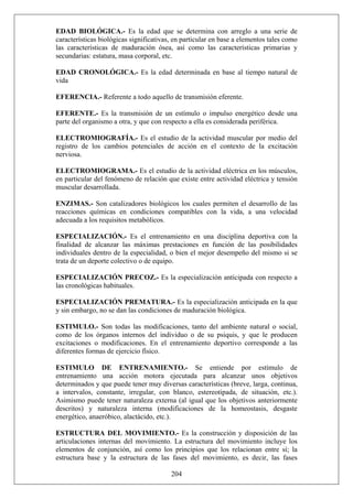 EDAD BIOLÓGICA.- Es la edad que se determina con arreglo a una serie de
características biológicas significativas, en particular en base a elementos tales como
las características de maduración ósea, así como las características primarias y
secundarias: estatura, masa corporal, etc.
EDAD CRONOLÓGICA.- Es la edad determinada en base al tiempo natural de
vida
EFERENCIA.- Referente a todo aquello de transmisión eferente.
EFERENTE.- Es la transmisión de un estímulo o impulso energético desde una
parte del organismo a otra, y que con respecto a ella es considerada periférica.
ELECTROMIOGRAFÍA.- Es el estudio de la actividad muscular por medio del
registro de los cambios potenciales de acción en el contexto de la excitación
nerviosa.
ELECTROMIOGRAMA.- Es el estudio de la actividad eléctrica en los músculos,
en particular del fenómeno de relación que existe entre actividad eléctrica y tensión
muscular desarrollada.
ENZIMAS.- Son catalizadores biológicos los cuales permiten el desarrollo de las
reacciones químicas en condiciones compatibles con la vida, a una velocidad
adecuada a los requisitos metabólicos.
ESPECIALIZACIÓN.- Es el entrenamiento en una disciplina deportiva con la
finalidad de alcanzar las máximas prestaciones en función de las posibilidades
individuales dentro de la especialidad, o bien el mejor desempeño del mismo si se
trata de un deporte colectivo o de equipo.
ESPECIALIZACIÓN PRECOZ.- Es la especialización anticipada con respecto a
las cronológicas habituales.
ESPECIALIZACIÓN PREMATURA.- Es la especialización anticipada en la que
y sin embargo, no se dan las condiciones de maduración biológica.
ESTIMULO.- Son todas las modificaciones, tanto del ambiente natural o social,
como de los órganos internos del individuo o de su psiquis, y que le producen
excitaciones o modificaciones. En el entrenamiento deportivo corresponde a las
diferentes formas de ejercicio físico.
ESTIMULO DE ENTRENAMIENTO.- Se entiende por estímulo de
entrenamiento una acción motora ejecutada para alcanzar unos objetivos
determinados y que puede tener muy diversas características (breve, larga, continua,
a intervalos, constante, irregular, con blanco, estereotipada, de situación, etc.).
Asimismo puede tener naturaleza externa (al igual que los objetivos anteriormente
descritos) y naturaleza interna (modificaciones de la homeostasis, desgaste
energético, anaeróbico, alactácido, etc.).
204
ESTRUCTURA DEL MOVIMIENTO.- Es la construcción y disposición de las
articulaciones internas del movimiento. La estructura del movimiento incluye los
elementos de conjunción, así como los principios que los relacionan entre sí; la
estructura base y la estructura de las fases del movimiento, es decir, las fases
 