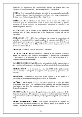 temporales del movimiento, los elementos que estudian las ciencias deportivas,
como por ejemplo la biomecánica (estructura cinemática y dinámica).
FATIGA.- Es el estado de la disminución reversible de las capacidades funcionales
del organismo tras un importante esfuerzo psicofísico: entre los principales caben
destacar como fundamentales: el muscular y el nervioso.
FEEDBACK.- Es la información de retorno, en un sistema de control está
constituido por las informaciones sobre el estado real alcanzado, y permite
modificar de modo adecuado las instrucciones posteriores en función de los
objetivos fijados o previstos.
FILOGÉNESIS.- Es la Historia de las Especies. Las especies de organismos
vivientes sobre la Tierra han derivado de las formas más simples que las han
precedido.
FOSFÁGENOS ATP y CP.- Son moléculas que poseen la característica de
acumular en puentes fosfóricos energía y cederla de manera sencilla. El ATP es el
más frecuente en los procesos biológicos, también conocido como Trifosfato de
Ademosina. Por otra parte el CP, también denominado Fosfocreatina, es un
compuesto similar al ATP
GÓNADAS.- Glándulas sexuales masculinas o femeninas.
GRAN MOTRICIDAD.- Movimiento del cuerpo y de los miembros de manera
acorde con las condiciones espaciales y temporales. La actividad de los segmentos
es significativa y se distingue de la motricidad en sí, porque el esfuerzo del
organismo es mucho más elevado.
HABILIDADES TÉCNICAS.- Elementos automatizados de las acciones tácticas
que permiten realizar acciones de ataque y de defensa a partir de determinadas fases.
HEMOGLOBINA.- Es la molécula que compone el 95% de los glóbulos rojos,
tiene la misión de transportar el oxígeno desde el corazón y pulmones a los
músculos.
HIPERTROFIA.- Proceso de adaptación de los órganos o de sus partes, a la
realización de prestaciones de trabajo que exceden de los normal.
HIPÓFISIS.- Es el órgano de secreción interna situado en la base del cráneo
denominada "silla turca", está compuesto por dos lóbulos, uno anterior glandular y
otro posterior nervioso, las hormonas que produce influyen en el crecimiento,
desarrollo sexual, etc.
HOMEOSTASIS.- Es el estado de equilibrio dinámico de los procesos y de las
funciones bioquímicas del organismo, los cuales se realizan de manera estable y
conjuntamente con las funciones fisiológicas (temperatura corporal, presión arterial,
etc.).
205
HUSOS NEUROMUSCULARES.- Son órganos encargados de registrar las
modificaciones mecánicas del músculo que informa acerca de la tensión de los
mismos y provocan el reflejo por estiramiento.
 