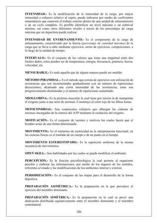 INTENSIDAD.- Es la modificación de la intensidad de la carga, por mayor
intensidad o esfuerzo relativo al sujeto, puede indicarse por medio de coeficientes
matemáticos que expresen el trabajo externo dentro de una unidad de entrenamiento
o de un ciclo completo. Es posible identificar un nivel máximo o un subnivel
mínimo, así como otros diferentes niveles a través de los porcentajes de carga
máxima que un deportista puede realizar.
INTENSIDAD DE ENTRENAMIENTO.- Es el componente de la carga de
entrenamiento, caracterizado por la fuerza (porcentaje de cantidad máxima) de la
carga que se lleva a cabo mediante ejercicios, series de ejercicios, competiciones, a
lo largo de la unidad de tiempo.
INTERVALO.- Es el conjunto de los valores que toma una magnitud entre dos
límites dados, estos pueden ser de temperatura, energía, frecuencia, potencia, fuerza,
velocidad, etc.
MENSURABLE.- Es todo aquello que de alguna manera puede ser medido.
MÉTODO PIRAMIDAL.- Es el método que consta de ejercicios con utilización de
resistencias que son incrementadas gradualmente con un número de repeticiones
decrecientes; alcanzada una cierta intensidad de las resistencias, éstas son
progresivamente disminuidas y el número de repeticiones aumentado.
MIOGLOBINA.- Es la proteína muscular la cual tiene por misión la de transportar
el oxígeno junto a una serie de enzimas. Constituye el color rojo de las fibras lentas.
MITOCONDRIAS.- Son corpúsculos celulares que albergan las cadenas de
enzimas encargadas de la síntesis del ATP mediante la oxidación del oxígeno.
MOTIVACIÓN.- Es el conjunto de razones y motivos los cuales hacen que el
hombre actúe de una forma determinada.
MOVIMIENTO.- Es el sinónimo de motricidad en la interpretación funcional, en
las ciencias físicas es el traslado de un cuerpo o de un punto en el tiempo.
MOVIMIENTO ESTEREOTIPADO.- Es la repetición uniforme de la misma
secuencia de movimientos.
OPEN SKILL.- Son habilidades por las cuales se puede modificar el ambiente.
PERCEPCIÓN.- Es la función psicofisiológica la cual permite al organismo
percibir y elaborar las informaciones, por medio de los órganos de los sentidos,
referentes al estado y las modificaciones de los ambientes interior y exterior.
PERIODIZACIÓN.- Es el conjunto de las etapas para el desarrollo de la forma
deportiva.
PREPARACIÓN ASIMÉTRICA.- Es la preparación en la que prevalece el
ejercicio del miembro dominante.
206
PREPARACIÓN SIMÉTRICA.- Es la preparación en la cual se prevé una
dedicación distribuida equitativamente entre el miembro dominante y el miembro
contralateral.
 
