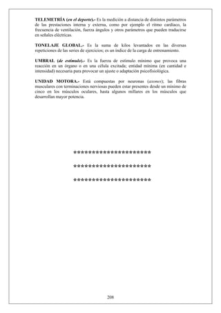 TELEMETRÍA (en el deporte).- Es la medición a distancia de distintos parámetros
de las prestaciones interna y externa, como por ejemplo el ritmo cardíaco, la
frecuencia de ventilación, fuerza ángulos y otros parámetros que pueden traducirse
en señales eléctricas.
TONELAJE GLOBAL.- Es la suma de kilos levantados en las diversas
repeticiones de las series de ejercicios; es un índice de la carga de entrenamiento.
UMBRAL (de estímulo).- Es la fuerza de estímulo mínimo que provoca una
reacción en un órgano o en una célula excitada; entidad mínima (en cantidad e
intensidad) necesaria para provocar un ajuste o adaptación psicofisiológica.
UNIDAD MOTORA.- Está compuestas por neuronas (axones); las fibras
musculares con terminaciones nerviosas pueden estar presentes desde un mínimo de
cinco en los músculos oculares, hasta algunos millares en los músculos que
desarrollan mayor potencia.
*********************
*********************
*********************
208
 