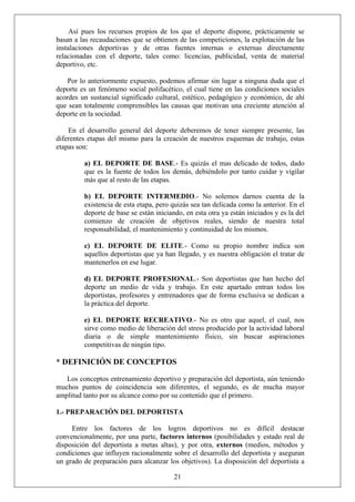 Así pues los recursos propios de los que el deporte dispone, prácticamente se
basan a las recaudaciones que se obtienen de las competiciones, la explotación de las
instalaciones deportivas y de otras fuentes internas o externas directamente
relacionadas con el deporte, tales como: licencias, publicidad, venta de material
deportivo, etc.
Por lo anteriormente expuesto, podemos afirmar sin lugar a ninguna duda que el
deporte es un fenómeno social polifacético, el cual tiene en las condiciones sociales
acordes un sustancial significado cultural, estético, pedagógico y económico, de ahí
que sean totalmente comprensibles las causas que motivan una creciente atención al
deporte en la sociedad.
En el desarrollo general del deporte deberemos de tener siempre presente, las
diferentes etapas del mismo para la creación de nuestros esquemas de trabajo, estas
etapas son:
a) EL DEPORTE DE BASE.- Es quizás el mas delicado de todos, dado
que es la fuente de todos los demás, debiéndolo por tanto cuidar y vigilar
más que al resto de las etapas.
b) EL DEPORTE INTERMEDIO.- No solemos darnos cuenta de la
existencia de esta etapa, pero quizás sea tan delicada como la anterior. En el
deporte de base se están iniciando, en esta otra ya están iniciados y es la del
comienzo de creación de objetivos reales, siendo de nuestra total
responsabilidad, el mantenimiento y continuidad de los mismos.
c) EL DEPORTE DE ELITE.- Como su propio nombre indica son
aquellos deportistas que ya han llegado, y es nuestra obligación el tratar de
mantenerlos en ese lugar.
d) EL DEPORTE PROFESIONAL.- Son deportistas que han hecho del
deporte un medio de vida y trabajo. En este apartado entran todos los
deportistas, profesores y entrenadores que de forma exclusiva se dedican a
la práctica del deporte.
e) EL DEPORTE RECREATIVO.- No es otro que aquel, el cual, nos
sirve como medio de liberación del stress producido por la actividad laboral
diaria o de simple mantenimiento físico, sin buscar aspiraciones
competitivas de ningún tipo.
* DEFINICIÓN DE CONCEPTOS
Los conceptos entrenamiento deportivo y preparación del deportista, aún teniendo
muchos puntos de coincidencia son diferentes, el segundo, es de mucha mayor
amplitud tanto por su alcance como por su contenido que el primero.
1.- PREPARACIÓN DEL DEPORTISTA
21
Entre los factores de los logros deportivos no es difícil destacar
convencionalmente, por una parte, factores internos (posibilidades y estado real de
disposición del deportista a metas altas), y por otra, externos (medios, métodos y
condiciones que influyen racionalmente sobre el desarrollo del deportista y aseguran
un grado de preparación para alcanzar los objetivos). La disposición del deportista a
 