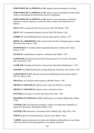 FERNÁNDEZ DE LA PORTILLA, J.R. Apuntes cursos de titulación y reciclaje.
FERNÁNDEZ DE LA PORTILLA, J.R. Apuntes varios, recopilación de datos sobre
técnica y metodología del entrenamiento para la competición.
FERNÁNDEZ DE LA PORTILLA, J.R. Apuntes, notas, ponencias y resúmenes,
referentes a cursos, congresos y seminarios varios, sobre la Actividad Física y el
Deporte
FILIN, V.P. La educación física en los jóvenes. Edit. FIS, Moscú, 1.978.
FILIN, V.P. La preparación deportiva juvenil. Edit. FIS, Moscú, 1.981.
HARRE, D. Teoría dell'allenamento. Societá stampa sportiva, Roma, 1.977.
IRWIN, M. y BERSHWELL, M. La observación del niño: Estrategias para su estudio.
Barcelona, Edit. Narcea, 1.984.
KLISSOURAS, V. Estudios sobre la capacidad funcional. Londres, Edit. Taylor
Francis, 1.977.
KNAPP, B. La habilidad en el deporte. Valladolid, Edit. Miñón, 1.979
LAGRANGE, G. Educación psicomotríz; Guía práctica de 4 a 14 años. Barcelona,
Edit. Fontanella, 1.976
LAMB, D.R. Fisiología del Ejercicio. Nueva York, Macmillan Publishing Co. 1.978.
MASSON, S. y Cols. Reeducación y terapia dinámicas. Barcelona, Edit. Gedisa, 1.987.
NABATNIKOVA, M.V. Basi per la direzione dell'allenamento dei giovani sportivi.
Edit FIS. Moscú 1.982.
PELLICIA, A. Fisiología médico-sportiva. MASON, Roma, 1.987.
ORTEGA CAMACHO, D. Apuntes varios, cursos de titulación y reciclaje.
ORTEGA CAMACHO, D. Apuntes cursos y seminarios varios.
RAYNER, J. El cuerpo y la mente. Barcelona, Edit. Folio, 1.982.
ROCHEBLAVE-SPENGLE, A.M. El adolescente y su mundo. Madrid, Edit. Herder,
1.980.
TANNER, J.M. Asesoramientos normales y técnicos en tratamientos metabólicos y
endocrinos. Barcelona, Monografías Sandof, 1.986.
TANNER, J.M. Educación y Crecimiento físico. Madrid, Edic. Siglo XXI, 1.966.
TONNI, G. de El crecimiento humano. Alicante, Edit. Marfil, 1.969.
210
VARIOS. Apuntes particulares de médicos de Andalucía colaboradores de este trabajo,
sobre la acción de la sobrecarga deportiva en el aparato locomotor.
 