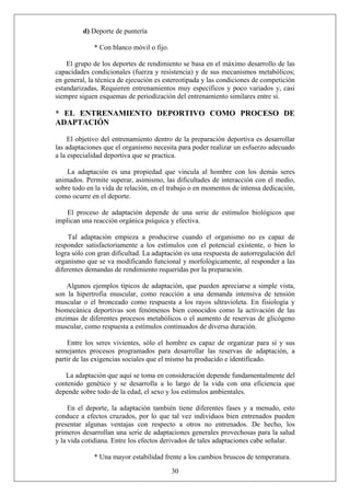 d) Deporte de puntería
* Con blanco móvil o fijo.
El grupo de los deportes de rendimiento se basa en el máximo desarrollo de las
capacidades condicionales (fuerza y resistencia) y de sus mecanismos metabólicos;
en general, la técnica de ejecución es estereotipada y las condiciones de competición
estandarizadas, Requieren entrenamientos muy específicos y poco variados y, casi
siempre siguen esquemas de periodización del entrenamiento similares entre sí.
* EL ENTRENAMIENTO DEPORTIVO COMO PROCESO DE
ADAPTACIÓN
El objetivo del entrenamiento dentro de la preparación deportiva es desarrollar
las adaptaciones que el organismo necesita para poder realizar un esfuerzo adecuado
a la especialidad deportiva que se practica.
La adaptación es una propiedad que vincula al hombre con los demás seres
animados. Permite superar, asimismo, las dificultades de interacción con el medio,
sobre todo en la vida de relación, en el trabajo o en momentos de intensa dedicación,
como ocurre en el deporte.
El proceso de adaptación depende de una serie de estímulos biológicos que
implican una reacción orgánica psíquica y efectiva.
Tal adaptación empieza a producirse cuando el organismo no es capaz de
responder satisfactoriamente a los estímulos con el potencial existente, o bien lo
logra sólo con gran dificultad. La adaptación es una respuesta de autorregulación del
organismo que se va modificando funcional y morfológicamente, al responder a las
diferentes demandas de rendimiento requeridas por la preparación.
Algunos ejemplos típicos de adaptación, que pueden apreciarse a simple vista,
son la hipertrofia muscular, como reacción a una demanda intensiva de tensión
muscular o el bronceado como respuesta a los rayos ultravioleta. En fisiología y
biomecánica deportivas son fenómenos bien conocidos como la activación de las
enzimas de diferentes procesos metabólicos o el aumento de reservas de glicógeno
muscular, como respuesta a estímulos continuados de diversa duración.
Entre los seres vivientes, sólo el hombre es capaz de organizar para sí y sus
semejantes procesos programados para desarrollar las reservas de adaptación, a
partir de las exigencias sociales que el mismo ha producido e identificado.
La adaptación que aquí se toma en consideración depende fundamentalmente del
contenido genético y se desarrolla a lo largo de la vida con una eficiencia que
depende sobre todo de la edad, el sexo y los estímulos ambientales.
En el deporte, la adaptación también tiene diferentes fases y a menudo, esto
conduce a efectos cruzados, por lo que tal vez individuos bien entrenados pueden
presentar algunas ventajas con respecto a otros no entrenados. De hecho, los
primeros desarrollan una serie de adaptaciones generales provechosas para la salud
y la vida cotidiana. Entre los efectos derivados de tales adaptaciones cabe señalar.
30
* Una mayor estabilidad frente a los cambios bruscos de temperatura.
 