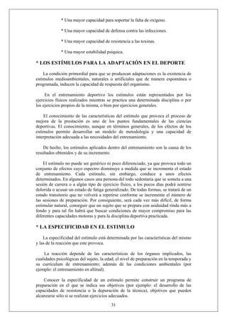 * Una mayor capacidad para soportar la falta de oxígeno.
* Una mayor capacidad de defensa contra las infecciones.
* Una mayor capacidad de resistencia a las toxinas.
* Una mayor estabilidad psíquica.
* LOS ESTÍMULOS PARA LA ADAPTACIÓN EN EL DEPORTE
La condición primordial para que se produzcan adaptaciones es la existencia de
estímulos medioambientales, naturales o artificiales que de manera espontánea o
programada, inducen la capacidad de respuesta del organismo.
En el entrenamiento deportivo los estímulos están representados por los
ejercicios físicos realizados mientras se practica una determinada disciplina o por
los ejercicios propios de la misma, o bien por ejercicios generales.
El conocimiento de las características del estímulo que provoca el proceso de
mejora de la prestación es uno de los puntos fundamentales de las ciencias
deportivas. El conocimiento, aunque en términos generales, de los efectos de los
estímulos permite desarrollar un modelo de metodología y una capacidad de
interpretación adecuada a las necesidades del entrenamiento.
De hecho, los estímulos aplicados dentro del entrenamiento son la causa de los
resultados obtenidos y de su incremento.
El estímulo no puede ser genérico ni poco diferenciado, ya que provoca todo un
conjunto de efectos cuyo espectro disminuye a medida que se incrementa el estado
de entrenamiento. Cada estímulo, sin embargo, conduce a unos efectos
determinados. En algunos casos una persona del todo sedentaria que se someta a una
sesión de carrera o a algún tipo de ejercicio físico, a los pocos días podrá sentirse
dolorida o acusar un estado de fatiga generalizado. De todas formas, se tratará de un
estado transitorio que no volverá a repetirse conforme se incremente el número de
las sesiones de preparación. Por consiguiente, será cada vez más difícil, de forma
estimular natural, conseguir que un sujeto que se prepara con asiduidad rinda más a
fondo y para tal fin habrá que buscar condiciones de mayor compromiso para las
diferentes capacidades motoras y para la disciplina deportiva practicada.
* LA ESPECIFICIDAD EN EL ESTIMULO
La especificidad del estímulo está determinada por las características del mismo
y las de la reacción que este provoca.
La reacción depende de las características de los órganos implicados, las
cualidades psicológicas del sujeto, la edad, el nivel de preparación en la temporada y
su currículum de entrenamiento; además de las condiciones ambientales (por
ejemplo: el entrenamiento en altitud).
31
Conocer la especificidad de un estímulo permite construir un programa de
preparación en el que se indica sus objetivos (por ejemplo: el desarrollo de las
capacidades de resistencia o la depuración de la técnica), objetivos que pueden
alcanzarse sólo si se realizan ejercicios adecuados.
 