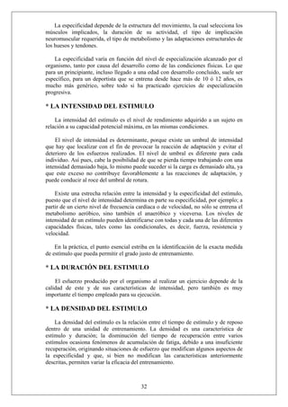 La especificidad depende de la estructura del movimiento, la cual selecciona los
músculos implicados, la duración de su actividad, el tipo de implicación
neuromuscular requerida, el tipo de metabolismo y las adaptaciones estructurales de
los huesos y tendones.
La especificidad varía en función del nivel de especialización alcanzado por el
organismo, tanto por causa del desarrollo como de las condiciones físicas. Lo que
para un principiante, incluso llegado a una edad con desarrollo concluido, suele ser
específico, para un deportista que se entrena desde hace más de 10 ó 12 años, es
mucho más genérico, sobre todo si ha practicado ejercicios de especialización
progresiva.
* LA INTENSIDAD DEL ESTIMULO
La intensidad del estímulo es el nivel de rendimiento adquirido a un sujeto en
relación a su capacidad potencial máxima, en las mismas condiciones.
El nivel de intensidad es determinante, porque existe un umbral de intensidad
que hay que localizar con el fin de provocar la reacción de adaptación y evitar el
deterioro de los esfuerzos realizados. El nivel de umbral es diferente para cada
individuo. Así pues, cabe la posibilidad de que se pierda tiempo trabajando con una
intensidad demasiado baja, lo mismo puede suceder si la carga es demasiado alta, ya
que este exceso no contribuye favorablemente a las reacciones de adaptación, y
puede conducir al roce del umbral de rotura.
Existe una estrecha relación entre la intensidad y la especificidad del estímulo,
puesto que el nivel de intensidad determina en parte su especificidad, por ejemplo; a
partir de un cierto nivel de frecuencia cardíaca o de velocidad, no sólo se entrena el
metabolismo aeróbico, sino también el anaeróbico y viceversa. Los niveles de
intensidad de un estímulo pueden identificarse con todas y cada una de las diferentes
capacidades físicas, tales como las condicionales, es decir, fuerza, resistencia y
velocidad.
En la práctica, el punto esencial estriba en la identificación de la exacta medida
de estímulo que pueda permitir el grado justo de entrenamiento.
* LA DURACIÓN DEL ESTIMULO
El esfuerzo producido por el organismo al realizar un ejercicio depende de la
calidad de este y de sus características de intensidad, pero también es muy
importante el tiempo empleado para su ejecución.
* LA DENSIDAD DEL ESTIMULO
La densidad del estímulo es la relación entre el tiempo de estímulo y de reposo
dentro de una unidad de entrenamiento. La densidad es una característica de
estímulo y duración; la disminución del tiempo de recuperación entre varios
estímulos ocasiona fenómenos de acumulación de fatiga, debido a una insuficiente
recuperación, originando situaciones de esfuerzo que modifican algunos aspectos de
la especificidad y que, si bien no modifican las características anteriormente
descritas, permiten variar la eficacia del entrenamiento.
32
 