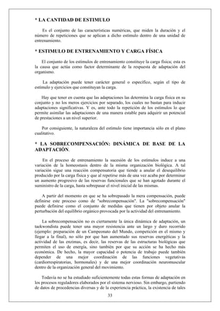 * LA CANTIDAD DE ESTIMULO
Es el conjunto de las características numéricas, que miden la duración y el
número de repeticiones que se aplican a dicho estímulo dentro de una unidad de
entrenamiento.
* ESTIMULO DE ENTRENAMIENTO Y CARGA FÍSICA
El conjunto de los estímulos de entrenamiento constituye la carga física; esta es
la causa que actúa como factor determinante de la respuesta de adaptación del
organismo.
La adaptación puede tener carácter general o específico, según el tipo de
estímulo y ejercicios que constituyan la carga.
Hay que tener en cuenta que las adaptaciones las determina la carga física en su
conjunto y no los meros ejercicios por separado, los cuales no bastan para inducir
adaptaciones significativas. Y es, ante todo la repetición de los estímulos lo que
permite asimilar las adaptaciones de una manera estable para adquirir un potencial
de prestaciones a un nivel superior.
Por consiguiente, la naturaleza del estímulo tiene importancia sólo en el plano
cualitativo.
* LA SOBRECOMPENSACIÓN: DINÁMICA DE BASE DE LA
ADAPTACIÓN.
En el proceso de entrenamiento la sucesión de los estímulos induce a una
variación de la homeostasis dentro de la misma organización biológica. A tal
variación sigue una reacción compensatoria que tiende a anular el desequilibrio
producido por la carga física y que al repetirse más de una vez acaba por determinar
un aumento progresivo de las reservas funcionales que se han agotado durante el
suministro de la carga, hasta sobrepasar el nivel inicial de las mismas.
A partir del momento en que se ha sobrepasado la mera compensación, puede
definirse este proceso como de "sobrecompensación". La "sobrecompensación"
puede definirse como el conjunto de medidas que tienen por objeto anular la
perturbación del equilibrio orgánico provocada por la actividad del entrenamiento.
La sobrecompensación no es ciertamente la única dinámica de adaptación, un
taekwondista puede tener una mayor resistencia ante un largo y duro recorrido
(ejemplo: preparación de un Campeonato del Mundo, competición en el mismo y
llegar a la final), no sólo por que han aumentado sus reservas energéticas y la
actividad de las enzimas, es decir, las reservas de las estructuras biológicas que
permiten el uso de energía, sino también por que su acción se ha hecho más
económica. De hecho, la mayor capacidad o potencia de trabajo puede también
depender de una mejor coordinación de las funciones vegetativas
(cardiorrespiratorias, hormonales) y de una mejor coordinación neuromuscular
dentro de la organización general del movimiento.
33
Todavía no se ha estudiado suficientemente todas estas formas de adaptación en
los procesos reguladores elaborados por el sistema nervioso. Sin embargo, partiendo
de datos de procedencias diversas y de la experiencia práctica, la existencia de tales
 