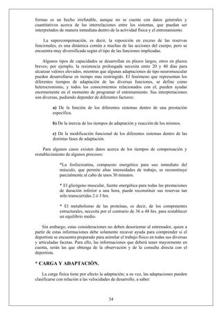 formas es un hecho irrefutable, aunque no se cuente con datos generales y
cuantitativos acerca de las interrelaciones entre los sistemas, que puedan ser
interpretados de manera inmediata dentro de la actividad física y el entrenamiento.
La supercompensación, es decir, la reposición en exceso de las reservas
funcionales, es una dinámica común a muchas de las acciones del cuerpo, pero se
encuentra muy diversificada según el tipo de las funciones implicadas.
Algunos tipos de capacidades se desarrollan en plazos largos, otros en plazos
breves; por ejemplo, la resistencia prolongada necesita entre 20 y 40 días para
alcanzar valores elevados, mientras que algunas adaptaciones de tipo neuromuscular
pueden desarrollarse en tiempo mas restringido. El fenómeno que representan los
diferentes tiempos de adaptación de las diversas funciones, se define como
heterocronismo, y todos los conocimientos relacionados con el, pueden ayudar
enormemente en el momento de programar el entrenamiento. Sus interpretaciones
son diversas, pudiendo depender de diferentes factores:
a) De la función de los diferentes sistemas dentro de una prestación
específica.
b) De la inercia de los tiempos de adaptación y reacción de los mismos.
c) De la modificación funcional de los diferentes sistemas dentro de las
distintas fases de adaptación.
Para algunos casos existen datos acerca de los tiempos de compensación y
restablecimiento de algunos procesos:
*La fosfocreatina, compuesto energético para uso inmediato del
músculo, que permite altas intensidades de trabajo, se reconstituye
parcialmente al cabo de unos 30 minutos.
* El glicógeno muscular, fuente energética para todas las prestaciones
de duración inferior a una hora, puede reconstituir sus reservas tan
sólo transcurridas 2 ó 3 hrs.
* El metabolismo de las proteínas, es decir, de los componentes
estructurales, necesita por el contrario de 36 a 48 hrs. para restablecer
un equilibrio medio.
Sin embargo, estas consideraciones no deben desorientar al entrenador, quien a
partir de estas informaciones debe solamente recavar ayuda para comprender si el
deportista se encuentra preparado para asimilar el trabajo físico en todas sus diversas
y articuladas facetas. Para ello, las informaciones que deberá tener mayormente en
cuenta, serán las que obtenga de la observación y de la consulta directa con el
deportista.
* CARGA Y ADAPTACIÓN.
34
La carga física tiene por efecto la adaptación; a su vez, las adaptaciones pueden
clasificarse con relación a las velocidades de desarrollo, a saber:
 