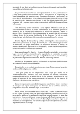 por medio de una dosis racional de recuperación es posible exigir una intensidad y
una calidad de trabajo elevadas.
Hay que tomar en consideración la recuperación tanto en breve, como en medio
y largo plazo, puesto que se encuentra ligada a unos procesos de adaptación y de
supercompensación que tiene duración y características distintas. Toda dinámica de
carga debe ir acompañada por la correspondiente dosis de recuperación este es uno
de los secretos del nuevo arte de entrenar, en una fase en que ganar quiere decir
entrenarse más y cansarse menos, a través de un atento análisis de las características
individuales.
Para finalizar y como comentario a este capítulo deberemos decir que, la
actividad motora es una de las etapas fundamentales en el desarrollo general del
hombre y una de las principales formas de su interacción ambiental y social. El
deporte cultiva el desarrollo y el perfeccionamiento de la motricidad, lo cual resulta
evidente dentro de la propia clasificación de los deportes. Por ella se puede
comprobar que articulaciones, diferencias y homogeneidad tienen los mismos.
Existen deportes de tipo cíclico y acíclico, estereotipados y no estereotipado,
individuales y colectivos, de equipo, de combate, etc.. Todos ellos recogen en suma
las tradiciones, los juegos tradicionales, las actividades militares, el trabajo, las
mismas competiciones deportivas de la antigüedad, y los han codificado según unos
reglamentos, estilos y rendimientos humanos.
La preparación para los deportes y el desarrollo de las capacidades motoras tiene
lugar por medio de la estimulación de las capacidades de adaptación, las cuales
están inducidas por estímulos de los que es importante conocer las características y
en particular su especificidad, intensidad, duración, densidad y cantidad.
La causa de la adaptación, es decir, el estímulo, es importante para determinar
las características de la propia adaptación.
Los estímulos en su conjunto constituyen una carga física, que es el generador
fundamental de adaptaciones estables.
Una gran parte de las adaptaciones tiene lugar por medio de la
"supercompensación", dinámica que hace aumentar las reservas funcionales,
compensando en exceso la perdida inicial de las mismas y permitiendo de esta
manera el aumento de las masas musculares o el aumento de las reservas de
glicógeno y de otras reservas energéticas.
La supercompensación es una dinámica general que al mismo tiempo constituye
el principio que siguen como pauta las dinámicas de las distintas funciones,
comportando reacciones diferentes según los individuos.
36
En los sujetos bien entrenados la reacción es corta y rápida; en los más jóvenes
es muy rápida, pero debe reducirse tanto la intensidad del estímulo como la de la
carga; en los adultos y los ancianos la reacción al estímulo siempre es lenta. Las
adaptaciones tienen una diferente inercia, típica de cada función; este proceso se
conoce con el nombre de "heterocronismo". Las adaptaciones tienen lugar en el
momento de la recuperación, por lo tanto el papel de la recuperación es casi tan
importante como el de la carga.
 