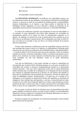 c.2.- Aspectos neuromusculares.
d) Evolución.
e) Capacidades motoras intermedias.
A) CONCEPTOS GENERALES.- En definitiva, las capacidades motoras, son
las condiciones motoras de tipo endógeno y que permiten la formación de habilidades
motoras, se trata por lo tanto de un conjunto de predisposiciones o potencialidades
motrices fundamentales en el hombre y que hacen posible el desarrollo de las
habilidades motoras adquiridas. Un nivel suficiente u óptimo de desarrollo de las
capacidades motoras permite la formación de numerosas y sofisticadas habilidades.
El conocer las condiciones generales que predisponen al resto de motricidades es
un elemento de gran importancia para quien deba programar las actividades de
entrenamiento general en el centro, así como el entrenamiento específico en el
deporte, sin embargo, al contrario de lo que se pueda pensar este concepto no es tan
fácil como en un principio se puede pensar, fácil es programar una rutina, lo difícil es
que esa rutina sea la acertada, lo que nos lleva a un estudio profundo de la persona
antes de la aplicación.
Existen varias tendencias y definiciones sobre las capacidades motoras, una de las
mas acertadas bajo nuestro criterio es la dada por el estadounidense Fleishman quien
caracteriza de esta manera las diferencias entre habilidad (skill) y capacidad (hability):
"...la primera define el nivel de pericia para una acción específica, o para un conjunto
limitado de acciones; el término capacidad se refiere a un aspecto más general, que se
deduce de la constancia en ciertas respuestas (correlación) para un tipo de acciones.
Estas cualidades son más bien duraderas, siendo en el adulto difícilmente
modificables".
Este tipo de definiciones se han hecho teniendo en cuenta la metodología de
investigación que el mismo Edwin Fleishman propuso en su día para el estudio de la
motricidad. Este estudio se encuentra fundamentalmente basado en el denominado
"análisis factorial", y del cual varios especialistas (entre ellos el mismo Sperarman)
habían utilizado para el estudio de la inteligencia en su búsqueda del factor principal
que explicase la capacidad intelectual de la persona. En una primera fase también se
buscó para la motricidad un factor principal que la generase, una base de talento para
todas las habilidades motoras. Posteriormente, y al igual que en el estudio de la
inteligencia, la investigación se dirigió hacia formas más específicas y articuladas de
indagación. Estos métodos han sido aplicados, y aún hoy se están utilizando en todos
los países en los cuales la investigación deportiva se realice, especialmente por la gran
aportación de datos y efectos que sobre el estudio estructural de la motricidad se han
hecho, es decir, de sus componentes y de la importancia relativa de estos últimos.
Por otra parte, el tratar de definir los elementos que son desarrollados para poder
lograr completar la formación motora, así como lo que les influye, es extremadamente
importante. Diversos equipos de investigación han intentado determinar con mayor o
menor grado de efectividad, esta composición.
41
De todos lo equipos de investigación, las conclusiones principales o más acertadas
quizás hayan sido las siguientes:
 