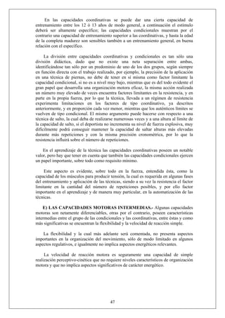 En las capacidades coordinativas se puede dar una cierta capacidad de
entrenamiento entre los 12 ó 13 años de modo general, a continuación el estímulo
deberá ser altamente específico; las capacidades condicionales muestran por el
contrario una capacidad de entrenamiento superior a las coordinativas, y hasta la edad
de la completa madurez son sensibles también a un entrenamiento general, en buena
relación con el específico.
La división entre capacidades coordinativas y condicionales es tan sólo una
división didáctica, dado que no existe una neta separación entre ambas,
identificándose tan sólo por un predominio de uno de los dos grupos, según siempre
en función directa con el trabajo realizado, por ejemplo, la precisión de la aplicación
en una técnica de piernas, no debe de tener en sí misma como factor limitante la
capacidad condicional, si no es a nivel muy bajo, mientras que es del todo evidente el
gran papel que desarrolla una organización motora eficaz, la misma acción realizada
un número muy elevado de veces encuentra factores limitantes en la resistencia, y en
parte en la propia fuerza, por lo que la técnica, llevada a un régimen de resistencia
experimenta limitaciones en los factores de tipo coordinativo, ya descritos
anteriormente, y en proporción cada vez menor, mientras que los auténticos límites se
vuelven de tipo condicional. El mismo argumento puede hacerse con respecto a una
técnica de salto, la cual deba de realizarse numerosas veces y a una altura al límite de
la capacidad de salto, si el deportista no incrementa su nivel de fuerza explosiva, muy
difícilmente podrá conseguir mantener la capacidad de saltar alturas más elevadas
durante más repeticiones y con la misma precisión cronométrica, por lo que la
resistencia influirá sobre el número de repeticiones.
En el aprendizaje de la técnica las capacidades coordinativas poseen un notable
valor, pero hay que tener en cuenta que también las capacidades condicionales ejercen
un papel importante, sobre todo como requisito mínimo.
Este aspecto es evidente, sobre todo en la fuerza, entendida ésta, como la
capacidad de los músculos para producir tensión, la cual es requerida en algunas fases
del entrenamiento y aplicación de las técnicas, siendo a su vez la resistencia el factor
limitante en la cantidad del número de repeticiones posibles, y por ello factor
importante en el aprendizaje y de manera muy particular, en la automatización de las
técnicas.
E) LAS CAPACIDADES MOTORAS INTERMEDIAS.- Algunas capacidades
motoras son netamente diferenciables, otras por el contrario, poseen características
intermedias entre el grupo de las condicionales y las coordinativas, entre éstas y como
más significativas se encuentran la flexibilidad y la velocidad de reacción simple.
La flexibilidad y la cual más adelante será comentada, no presenta aspectos
importantes en la organización del movimiento, sólo de modo limitado en algunos
aspectos regulativos, e igualmente no implica aspectos energéticos relevantes.
La velocidad de reacción motora es seguramente una capacidad de simple
realización perceptivo-cinética que no requiere niveles característicos de organización
motora y que no implica aspectos significativos de carácter energético.
47
 