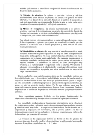 métodos que emplean el intervalo de recuperación durante la continuación del
desarrollo de los ejercicios).
C) Métodos de circuito.- Se aplican a ejercicios cíclicos y acíclicos
indistintamente, están basadas en pruebas, las cuales y en general no tienen
intervalos, y su desarrollo se encuentra basado en el cambio de ejercicios en
cada serie que ejercita una zona muscular distinta, la serie se repite varias veces
en cada sesión comprendiendo de 5 a 15 ejercicios cada una.
D) Método de competición.- Se aplican indistintamente a los cíclicos y
acíclicos, y se trata de la realización de una prueba de competición durante las
fases de entrenamiento, se encuentra estimulado por el ambiente psicológico de
la competición y del control relativo del resultado.
Este método tiene un valor determinado en la preparación para la puesta a punto
de los competidores, y por otra parte puede ser un estímulo motivador para los
jóvenes si es utilizado con la debida perspicacia y sobre todo en un clima
psicológico adecuado.
E) Método lúdico o relajado.- Es muy parecido al método competitivo, puede
realizarse de manera imaginativa pudiendo ser muy útil tanto, en la preparación
física, como en la deportiva. No posee característica muy definidas, pero puede
caracterizarse por reglas de juego predefinidas y las cuales de alguna manera se
encuentren vinculadas con la prestación motora que se realiza, así como con el
objetivo deseado. La variabilidad es elevada, el clima psicológico muy
favorable y la voluntariedad y cooperación suele se enorme. Obviamente es
adecuado y recomendable en la edad infantil y juvenil, pero bien dirigida puede
resultar una metodología apropiada para altos rendimientos, en especial en
largas concentraciones.
Como conclusión a este capítulo podemos decir que las capacidades motoras son
la condición básica para el desarrollo de las habilidades motoras. Incluso las técnicas
deportivas son habilidades de este tipo, de lo que podemos deducir que de la mejora
de estas capacidades se obtienen progresos en una disciplina deportiva específica, así
como en todo su contexto técnico táctico. Por lo que podemos decir que las
capacidades motoras son en resumidas cuentas, la suma de un conjunto de funciones
implicadas en la realización de grupos de habilidades motoras que poseen elementos
comunes.
Estas capacidades podemos dividirlas en dos grupos fundamentales: las
capacidades condicionales y las capacidades coordinativas o perceptivo-cinéticas.
Las capacidades condicionales se fundamentan principalmente en la eficacia de
los procesos energéticos y plásticos, siendo demostrables por la presencia de sustratos
y modificaciones musculares. Las capacidades coordinativas son las basadas en la
organización y regulación del movimiento, ello es posible debido a la base de
información proveniente de los analizadores o sistemas perceptivos que elaboran las
informaciones que proceden del ambiente.
49
La evolución de las capacidades motoras es distinta en los dos grupos; las
primeras siguen un desarrollo paralelo a la evolución en la adolescencia, las segundas
tienen un desarrollo acentuado hasta los 11 ó 12 años.
 