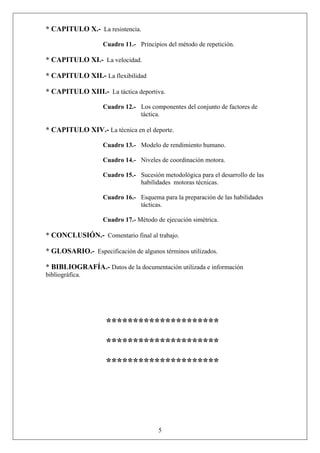 * CAPITULO X.- La resistencia.
Cuadro 11.- Principios del método de repetición.
* CAPITULO XI.- La velocidad.
* CAPITULO XII.- La flexibilidad
* CAPITULO XIII.- La táctica deportiva.
Cuadro 12.- Los componentes del conjunto de factores de
táctica.
* CAPITULO XIV.- La técnica en el deporte.
Cuadro 13.- Modelo de rendimiento humano.
Cuadro 14.- Niveles de coordinación motora.
Cuadro 15.- Sucesión metodológica para el desarrollo de las
habilidades motoras técnicas.
Cuadro 16.- Esquema para la preparación de las habilidades
tácticas.
Cuadro 17.- Método de ejecución simétrica.
* CONCLUSIÓN.- Comentario final al trabajo.
* GLOSARIO.- Especificación de algunos términos utilizados.
* BIBLIOGRAFÍA.- Datos de la documentación utilizada e información
bibliográfica.
*********************
*********************
*********************
5
 