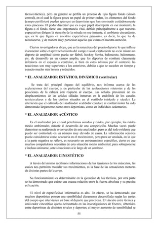 técnico/táctico), pero en general se perfila un proceso de tipo figura fondo (visión
central), en el cual la figura posee un papel de primer orden, los elementos del fondo
(campo periférico) pueden aparecer en deportistas que han entrenado cuidadosamente
estos procesos. El poder discernir que es o que papel desempeña en ese momento, la
figura o el fondo, tiene una importancia vital, debido principalmente a que nuestras
expectativas dirigen la atención de la mirada en ese instante, al ambiente circundante,
que es lo que figura en nuestras expectativas primarias, es decir, lo que ha de
reconocerse, y de manera muy particular aquello que estará en nuestra atención.
Ciertos investigadores dicen, que es la naturaleza del propio deporte lo que influye
claramente sobre el aprovechamiento del campo visual, ciertamente no es lo mismo un
deporte de amplitud como pueda ser fútbol, hockey hierba, baloncesto, balonmano,
etc. de desarrollo en un campo amplio, que los deportes de combate claramente
inferiores en el espacio a controlar, si bien en estos últimos por el contrario las
reacciones son muy superiores a los anteriores, debido a que se suceden en tiempo y
espacio mucho más breves y reducidos.
* EL ANALIZADOR ESTÁTICO, DINÁMICO (vestibular)
Se trata del principal órgano del equilibrio, nos informa acerca de las
aceleraciones del cuerpo, y en particular de las aceleraciones rotatorias y de las
posiciones de la cabeza con respecto al cuerpo. Las señales provienen de los
desplazamientos de las células ciliadas inmersas en la endolinfa de los canales
semicirculares y de los otolitos situados en el vestíbulo (otrículo y sáculo). La
alteración que el estímulo del analizador vestibular conduce al control motor ha sido
demostrado largamente, tanto entre deportistas, como en individuos sedentarios.
* EL ANALIZADOR ACÚSTICO
Es el analizador por el cual percibimos sonidos y ruidos, por ejemplo, los ruidos
medio ambientales durante el desarrollo de una competición. Muchas veces puede
demostrar su reaferencia o corrección de este analizador, pero es del todo evidente que
puede ser controlado en un número muy elevado de casos. La información acústica
puede considerarse como accesoria en el movimiento, pero para ser anulada, en lo que
a la parte negativa se refiere, es necesario un entrenamiento específico, cierto es que
muchos competidores necesitan de esta situación medio ambiental, para sobreponerse
e incluso animarse, ante situaciones a lo largo de un combate.
* EL ANALIZADOR CINESTÉTICO
A través del mismo recibimos informaciones de las tensiones de los músculos, las
cuales nos permiten modular sus movimientos, es la base de las sensaciones motoras
de distintas partes del cuerpo.
Su funcionamiento es determinante en la ejecución de las técnicas, por otra parte
se ha demostrado que existe una escasa relación entre la fuerza absoluta y su precisa
utilización.
55
El nivel de especificidad informativa es alto. En efecto, se ha demostrado que
muchos deportistas poseen una sensibilidad claramente desarrollada según las partes
del cuerpo que intervienen en base al deporte que practican. El vínculo entre técnica y
analizador cinestético queda demostrado en las investigaciones de Oserov, obtenidos
entre deportistas de distintos niveles y deportes; el mayor aumento de sensibilidad se
 