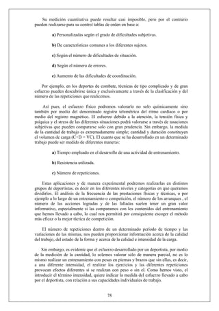 Su medición cuantitativa puede resultar casi imposible, pero por el contrario
pueden realizarse para su control tablas de orden en base a:
a) Personalizadas según el grado de dificultades subjetivas.
b) De características comunes a los diferentes sujetos.
c) Según el número de dificultades de situación.
d) Según el número de errores.
e) Aumento de las dificultades de coordinación.
Por ejemplo, en los deportes de combate, técnicas de tipo complicado y de gran
esfuerzo pueden descubrirse única y exclusivamente a través de la clasificación y del
número de las repeticiones que realicemos.
Así pues, el esfuerzo físico podremos valorarlo no solo químicamente sino
también por medio del denominado registro telemétrico del ritmo cardíaco o por
medio del registro magnético. El esfuerzo debido a la atención, la tensión física y
psíquica y el stress de las diferentes situaciones podrá valorarse a través de tasaciones
subjetivas que pueden compararse solo con gran prudencia. Sin embargo, la medida
de la cantidad de trabajo es extremadamente simple; cantidad y duración constituyen
el volumen de carga (C+D = VC). El cuanto que se ha desarrollado en un determinado
trabajo puede ser medido de diferentes maneras:
a) Tiempo empleado en el desarrollo de una actividad de entrenamiento.
b) Resistencia utilizada.
c) Número de repeticiones.
Estas aplicaciones y de manera experimental podremos realizarlas en distintos
grupos de deportistas, es decir en los diferentes niveles y categorías en que queramos
dividirlos. El análisis de la frecuencia de las prestaciones físicas y técnicas, o por
ejemplo a lo largo de un entrenamiento o competición, el número de los arranques , el
número de las acciones logradas y de las falladas suelen tener un gran valor
informativo, especialmente si las comparamos con los contenidos del entrenamiento
que hemos llevado a cabo, lo cual nos permitirá por consiguiente escoger el método
más eficaz o la mejor táctica de competición.
El número de repeticiones dentro de un determinado período de tiempo y las
variaciones de las mismas, nos pueden proporcionar información acerca de la calidad
del trabajo, del estado de la forma y acerca de la calidad e intensidad de la carga.
78
Sin embargo, es evidente que el esfuerzo desarrollado por un deportista, por medio
de la medición de la cantidad, lo solemos valorar sólo de manera parcial, no es lo
mismo realizar un entrenamiento con pesas en piernas y brazos que sin ellas, es decir,
a una diferente intensidad, el realizar los ejercicios y las diferentes repeticiones
provocan efectos diferentes si se realizan con peso o sin el. Como hemos visto, el
introducir el término intensidad, quiere indicar la medida del esfuerzo llevado a cabo
por el deportista, con relación a sus capacidades individuales de trabajo.
 