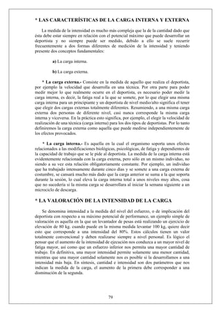 * LAS CARACTERÍSTICAS DE LA CARGA INTERNA Y EXTERNA
La medida de la intensidad es mucho más compleja que la de la cantidad dado que
ésta debe estar siempre en relación con el potencial máximo que puede desarrollar un
deportista y no siempre puede ser medido, debido a ello se suele recurrir
frecuentemente a dos formas diferentes de medición de la intensidad y teniendo
presente dos conceptos fundamentales:
a) La carga interna.
b) La carga externa.
* La carga externa.- Consiste en la medida de aquello que realiza el deportista,
por ejemplo la velocidad que desarrolla en una técnica. Por otra parte para poder
medir mejor lo que realmente ocurre en el deportista, es necesario poder medir la
carga interna, es decir, la fatiga real a la que se somete, por lo que elegir una misma
carga interna para un principiante y un deportista de nivel medio/alto significa el tener
que elegir dos cargas externas totalmente diferentes. Resumiendo, a una misma carga
externa dos personas de diferente nivel, casi nunca corresponde la misma carga
interna y viceversa. En la práctica esto significa, por ejemplo, el elegir la velocidad de
realización de una técnica (carga interna) para los dos tipos de deportistas. Por lo tanto
definiremos la carga externa como aquella que puede medirse independientemente de
los efectos provocados.
* La carga interna.- Es aquella en la cual el organismo soporta unos efectos
relacionados a las modificaciones biológicas, psicológicas, de fatiga y dependientes de
la capacidad de trabajo que se le pide al deportista. La medida de la carga interna está
evidentemente relacionada con la carga externa, pero sólo en un mismo individuo, no
siendo a su vez esta relación obligatoriamente constante. Por ejemplo, un individuo
que ha trabajado intensamente durante cinco días y se somete a una carga externa de
costumbre, se cansará mucho más dado que la carga anterior se suma a la que soporta
durante la sesión, lo cual eleva la carga interna total a unos niveles muy altos, cosa
que no sucedería si la misma carga se desarrollara al iniciar la semana siguiente a un
microciclo de descarga.
* LA VALORACIÓN DE LA INTENSIDAD DE LA CARGA
Se denomina intensidad a la medida del nivel del esfuerzo, o de implicación del
deportista con respecto a su máximo potencial de performance, un ejemplo simple de
valoración es aquella en la que un levantador de pesas está realizando un ejercicio de
elevación de 80 kg. cuando puede en la misma medida levantar 100 kg, quiere decir
esto que corresponde a una intensidad del 80%. Estos cálculos tienen un valor
totalmente convencional y deben realizarse siempre a nivel personal. Es lógico el
pensar que el aumento de la intensidad de ejecución nos conduzca a un mayor nivel de
fatiga mayor, así como que un esfuerzo inferior nos permita una mayor cantidad de
trabajo. En definitiva, una mayor intensidad permite solamente una menor cantidad,
mientras que una mayor cantidad solamente nos es posible si la desarrollamos a una
intensidad más baja. En síntesis, cantidad e intensidad son dos parámetros que nos
indican la medida de la carga, el aumento de la primera debe corresponder a una
disminución de la segunda.
79
 