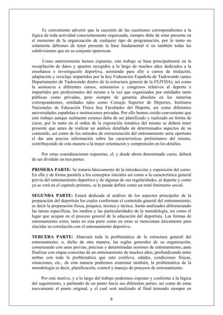 Es conveniente advertir que la sucesión de las cuestiones correspondientes a la
lógica de toda actividad conscientemente organizada, siempre debe de estar presente en
el momento de la organización de cualquier tipo de programación, por lo tanto no
solamente debemos de tener presente la base fundamental si no también todas las
subdivisiones que en su conjunto aparezcan.
Como anteriormente hemos expuesto, este trabajo se basa principalmente en la
recopilación de datos y apuntes recogidos a lo largo de muchos años dedicados a la
enseñanza e investigación deportiva, asistiendo para ello a cursos de titulación,
adaptación y reciclaje impartidos por la hoy Federación Española de Taekwondo (antes
Departamento de Taekwondo dentro de la estructura general de la FEJYDA), así como
la asistencia a diferentes cursos, seminarios y congresos relativos al deporte e
impartidos por profesionales del mismo a la vez que organizados por entidades tanto
públicas como privadas, pero siempre de garantía absoluta en las materias
correspondientes, entidades tales como Consejo Superior de Deportes, Institutos
Nacionales de Educación Física hoy Facultades del Deporte, así como diferentes
universidades españolas e instituciones privadas. Por ello hemos creído conveniente que
este trabajo aunque realmente extenso deba de ser planificado y realizado en forma de
curso, por lo tanto en el orden de la exposición temática del mismo se deberá tener
presente que antes de realizar un análisis detallado de determinados aspectos de su
contenido, así como de los métodos de estructuración del entrenamiento sería oportuno
el dar una precisa información sobre las características preliminares del mismo,
contribuyendo de esta manera a la mejor orientación y comprensión en los detalles.
Por estas consideraciones expuestas, el, y desde ahora denominado curso, deberá
de ser dividido en tres partes:
PRIMERA PARTE: Se trataría básicamente de la introducción y exposición del curso.
En ella y de forma paralela a los conceptos iniciales así como a la característica general
previa del entrenamiento deportivo y de algunas de sus regularidades, al deporte y como
ya se verá en el capitulo primero, se le puede definir como un total fenómeno social.
SEGUNDA PARTE: Estará dedicada al análisis de los aspectos principales de la
preparación del deportista los cuales conforman el contenido general del entrenamiento,
es decir la preparación física, psíquica, técnica y táctica. Serán analizados diferenciando
las tareas específicas, los medios y las particularidades de la metodología, así como el
lugar que ocupan en el proceso general de la educación del deportista. Las formas de
entrenamiento extra, tanto en esta parte como en otras se mencionan únicamente para
elucidar su correlación con el entrenamiento deportivo.
TERCERA PARTE: Abarcará toda la problemática de la estructura general del
entrenamiento, o, dicho de otra manera, las reglas generales de su organización,
comenzando con unas previas, precisas y determinadas sesiones de entrenamiento, para
finalizar con etapas concretas de un entrenamiento de muchos años, profundizando entre
ambas con toda la problemática que esto conlleva, edades, condiciones físicas,
situaciones, etc., de esta manera podremos examinar también, la problemática de la
metodología es decir, planificación, control y manejo de procesos de entrenamiento.
8
Por este motivo, y a lo largo del trabajo podremos exponer y conforme a la lógica
del seguimiento, y partiendo de un punto hacia sus diferentes partes, así como de estas
nuevamente al punto original, y el cual será analizado al final teniendo siempre en
 