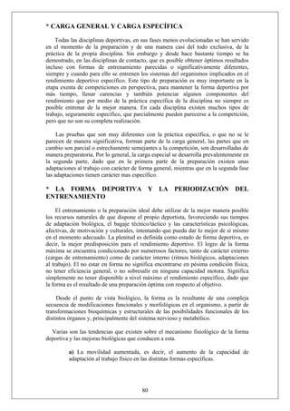 * CARGA GENERAL Y CARGA ESPECÍFICA
Todas las disciplinas deportivas, en sus fases menos evolucionadas se han servido
en el momento de la preparación y de una manera casi del todo exclusiva, de la
práctica de la propia disciplina. Sin embargo y desde hace bastante tiempo se ha
demostrado, en las disciplinas de contacto, que es posible obtener óptimos resultados
incluso con formas de entrenamiento parecidas o significativamente diferentes,
siempre y cuando para ello se entrenen los sistemas del organismos implicados en el
rendimiento deportivo específico. Este tipo de preparación es muy importante en la
etapa exenta de competiciones en perspectiva, para mantener la forma deportiva por
más tiempo, llenar carencias y también potenciar algunos componentes del
rendimiento que por medio de la práctica específica de la disciplina no siempre es
posible entrenar de la mejor manera. En cada disciplina existen muchos tipos de
trabajo, seguramente específico, que parcialmente pueden parecerse a la competición,
pero que no son su completa realización.
Las pruebas que son muy diferentes con la práctica específica, o que no se le
parecen de manera significativa, forman parte de la carga general, las partes que en
cambio son parcial o estrechamente semejantes a la competición, son desarrolladas de
manera preparatoria. Por lo general, la carga especial se desarrolla prevalentemente en
la segunda parte, dado que en la primera parte de la preparación existen unas
adaptaciones al trabajo con carácter de forma general, mientras que en la segunda fase
las adaptaciones tienen carácter mas específico.
* LA FORMA DEPORTIVA Y LA PERIODIZACIÓN DEL
ENTRENAMIENTO
El entrenamiento o la preparación ideal debe utilizar de la mejor manera posible
los recursos naturales de que dispone el propio deportista, favoreciendo sus tiempos
de adaptación biológica, el bagaje técnico/táctico y las características psicológicas,
afectivas, de motivación y culturales, intentando que pueda dar lo mejor de sí mismo
en el momento adecuado. La plenitud es definida como estado de forma deportiva, es
decir, la mejor predisposición para el rendimiento deportivo. El logro de la forma
máxima se encuentra condicionado por numerosos factores, tanto de carácter externo
(cargas de entrenamiento) como de carácter interno (ritmos biológicos, adaptaciones
al trabajo). El no estar en forma no significa encontrarse en pésima condición física,
no tener eficiencia general, o no sobresalir en ninguna capacidad motora. Significa
simplemente no tener disponible a nivel máximo el rendimiento específico, dado que
la forma es el resultado de una preparación óptima con respecto al objetivo.
Desde el punto de vista biológico, la forma es la resultante de una compleja
secuencia de modificaciones funcionales y morfológicas en el organismo, a partir de
transformaciones bioquímicas y estructurales de las posibilidades funcionales de los
distintos órganos y, principalmente del sistema nervioso y metabólico.
Varias son las tendencias que existen sobre el mecanismo fisiológico de la forma
deportiva y las mejoras biológicas que conducen a esta.
80
a) La movilidad aumentada, es decir, el aumento de la capacidad de
adaptación al trabajo físico en las distintas formas específicas.
 