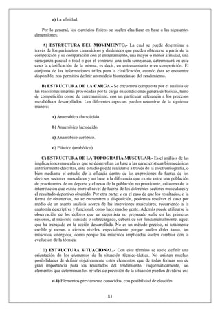 c) La afinidad.
Por lo general, los ejercicios físicos se suelen clasificar en base a las siguientes
dimensiones:
A) ESTRUCTURA DEL MOVIMIENTO.- La cual se puede determinar a
través de los parámetros cinemáticos y dinámicos que pueden obtenerse a partir de la
competición y su comparación con el entrenamiento, una mayor o menor afinidad, una
semejanza parcial o total o por el contrario una nula semejanza, determinará en este
caso la clasificación de la misma, es decir, en entrenamiento o en competición. El
conjunto de las informaciones útiles para la clasificación, cuando ésta se encuentre
disponible, nos permitirá definir un modelo biomecánico del rendimiento.
B) ESTRUCTURA DE LA CARGA.- Se encuentra compuesta por el análisis de
las reacciones internas provocadas por la carga en condiciones generales básicas, tanto
de competición como de entrenamiento, con un particular referencia a los procesos
metabólicos desarrollados. Los diferentes aspectos pueden resumirse de la siguiente
manera:
a) Anaeróbico alactoácido.
b) Anaeróbico lactoácido.
c) Anaeróbico-aeróbico.
d) Plástico (anabólico).
C) ESTRUCTURA DE LA TOPOGRAFÍA MUSCULAR.- Es el análisis de las
implicaciones musculares que se desarrollan en base a las características biomecánicas
anteriormente descritas, este estudio puede realizarse a través de la electromiografía, o
bien mediante el estudio de la eficacia dentro de las expresiones de fuerza de los
diversos sectores musculares y en base a la diferencia que existe entre una población
de practicantes de un deporte y el resto de la población no practicante, así como de la
interrelación que existe entre el nivel de fuerza de los diferentes sectores musculares y
el resultado deportivo obtenido. Por otra parte, y en el caso de que los resultados, o la
forma de obtenerlos, no se encuentren a disposición, podemos resolver el caso por
medio de un atento análisis acerca de las inserciones musculares, recurriendo a la
anatomía descriptiva y funcional, como hace mucho gente. Además puede utilizarse la
observación de los dolores que un deportista no preparado sufre en las primeras
sesiones, el músculo cansado o sobrecargado, deberá de ser fundamentalmente, aquel
que ha trabajado en la acción desarrollada. No es un método preciso, ni totalmente
creíble y menos a ciertos niveles, especialmente porque suelen doler tanto, los
músculos sinérgicos, como porque los músculos implicados suelen cambiar con la
evolución de la técnica.
D) ESTRUCTURA SITUACIONAL.- Con este término se suele definir una
orientación de los elementos de la situación técnico-táctica. No existen muchas
posibilidades de definir objetivamente estos elementos, que de todas formas son de
gran importancia para los resultados del rendimiento. Esquemáticamente, los
elementos que determinan los niveles de previsión de la situación pueden dividirse en:
83
d.1) Elementos previamente conocidos, con posibilidad de elección.
 
