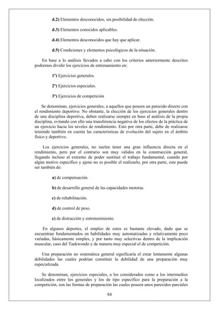 d.2) Elementos desconocidos, sin posibilidad de elección.
d.3) Elementos conocidos aplicables.
d.4) Elementos desconocidos que hay que aplicar.
d.5) Condiciones y elementos psicológicos de la situación.
En base a lo análisis llevados a cabo con los criterios anteriormente descritos
podremos dividir los ejercicios de entrenamiento en:
1º) Ejercicios generales.
2º) Ejercicios especiales.
3º) Ejercicios de competición
Se denominan, ejercicios generales, a aquellos que poseen un parecido directo con
el rendimiento deportivo. No obstante, la elección de los ejercicios generales dentro
de una disciplina deportiva, deben realizarse siempre en base al análisis de la propia
disciplina, evitando con ello una transferencia negativa de los efectos de la práctica de
un ejercicio hacia los niveles de rendimiento. Esto por otra parte, debe de realizarse
teniendo también en cuenta las características de evolución del sujeto en el ámbito
físico y deportivo.
Los ejercicios generales, no suelen tener una gran influencia directa en el
rendimiento, pero por el contrario son muy válidos en la construcción general,
llegando incluso al extremo de poder sustituir el trabajo fundamental, cuando por
algún motivo específico y ajeno no es posible el realizarlo, por otra parte, este puede
ser también de:
a) de compensación.
b) de desarrollo general de las capacidades motoras.
c) de rehabilitación.
d) de control de peso.
e) de distracción y entretenimiento.
En algunos deportes, el empleo de estos es bastante elevado, dado que se
encuentran fundamentados en habilidades muy automatizadas y relativamente poco
variadas, básicamente simples, y por tanto muy selectivas dentro de la implicación
muscular, caso del Taekwondo y de manera muy especial el de competición.
Una preparación no sistemática general significaría el crear lentamente algunas
debilidades las cuales podrían constituir la debilidad de una preparación muy
especializada.
84
Se denominan, ejercicios especiales, a los considerados como a los intermedios
localizados entre los generales y los de tipo específico para la preparación a la
competición, son las formas de preparación las cuales poseen unos parecidos parciales
 