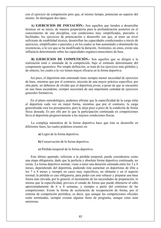 con el ejercicio de competición pero que, al mismo tiempo, potencian un aspecto del
mismo. Se distinguen dos tipos:
A) EJERCICIOS DE INICIACIÓN.- Son aquellos que tienden a desarrollar
técnicas en su inicio, de manera preparatoria para la profundización posterior en el
conocimiento de una disciplina, con condiciones muy simplificadas, parciales o
facilitadas; los ejercicios de potenciación o desarrollo son que, al tener un nivel
suficiente de estabilidad técnica, desarrollan las capacidades condicionales a través de
ejercicios, simplificados o parciales y en los cuales se han aumentado o disminuido las
resistencias, a la vez que se ha modificado la duración. Asimismo, en estos, existe una
influencia determinante sobre las capacidades orgánico-musculares de base.
B) EJERCICIOS DE COMPETICIÓN.- Son aquellos que se dirigen a la
realización total o simulada de la competición, bajo el estímulo determinante del
componente agonístico. Por simple definición, se trata de los ejercicios más globales y
de síntesis, los cuales a la vez tienen mayor eficacia en la forma deportiva.
Así pues, el deportista más entrenado tiene siempre menor necesidad de ejercicios
de base, mientras que por el contrario, necesita de una mayor práctica específica; por
otra parte, no debemos de olvidar que el deportista joven, a pesar de que se encuentre
en una línea ascendente, siempre necesitará de una importante cantidad de ejercicios
generales formativos.
En el plano metodológico, podemos afirmar que la especificidad de la carga sitúa
al deportista cada vez en mejor forma, mientras que por el contrario, la carga
generalizada crea los presupuestos, pero le aleja poco a poco de la condición de forma
física deseada. Es por ello por lo que la participación continuada en competiciones
lleva al deportista progresivamente a las mejores condiciones físicas.
La compleja naturaleza de la forma deportiva hace que ésta se desarrolle en
diferentes fases, las cuales podemos resumir en:
a) Logro de la forma deportiva.
b) Conservación de la forma deportiva.
c) Pérdida temporal de la forma deportiva.
Este último apartado, referente a la pérdida temporal, puede considerarse como
una etapa obligatoria, dado que la perfecta y absoluta forma deportiva continuada, no
existe. La forma deportiva normal, viene a tener una duración estimada entre los 3 y 6
meses, dependiendo del deportista, pudiendo ésta aumentar en deportistas de élite a
los 7 u 8 meses y siempre en casos muy específicos, no obstante y en el aspecto
normal, la pérdida es casi obligatoria, para poder con esto rehacer y preparar una base
futura más elevada, por lo general, el incremento de las necesidades de preparación, lo
mismo que la especificidad, provoca el estado de forma que puede obtenerse al cabo
aproximadamente de 6 u 8 semanas, y siempre a partir del comienzo de las
competiciones. Existe la forma de aceleración de recuperación de forma, por el
sistema de competición periódica, es decir, que aunque las competiciones oficiales
estén terminadas, siempre existan algunas fuera de programa, aunque estas sean
amistosas.
85
 