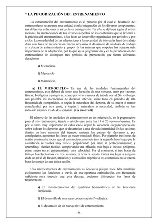 * LA PERIODIZACIÓN DEL ENTRENAMIENTO
La estructuración del entrenamiento es el proceso por el cual el desarrollo del
entrenamiento se asegura una unidad, con la integración de los diversos componentes,
sus diferentes relaciones y su carácter consiguiente. En ella se definen según el orden
racional, las interacciones de los diversos aspectos de los contenidos que se refieren a
la práctica del entrenamiento, a las fases de desarrollo organizadas por períodos y por
ciclos. La complejidad de las adaptaciones y la necesidad de intercalar fases de trabajo
duro con fases de recuperación, hacen necesario el desarrollo de unidades de trabajo
articuladas de entrenamiento y grupos de las mismas que respeten los tiempos más
importantes de la adaptación, por lo que en la programación y en la periodización del
entrenamiento se distinguen tres períodos de preparación que tienen diferentes
duraciones:
a) Microciclo.
b) Mesociclo.
c) Macrociclo.
A) EL MICROCICLO.- Es una de las unidades fundamentales del
entrenamiento, este deberá de tener una duración de una semana, tanto por razones
físicas, biológicas o psíquicas, como por otras razones de índole social. Sin embargo,
son posibles los microciclos de duración inferior, sobre todo en períodos de alta
frecuencia de competición, o según la naturaleza del deporte, de su mayor o menor
complejidad, por otra parte, y según la naturaleza o necesidad, también se han
indicado microciclos de dos semanas. (ver cuadro 8)
El número de las unidades de entrenamiento en un microciclo, en la preparación
para el alto rendimiento, tiende a establecerse entre las 18 ó 20 sesiones/semana. Es
por lo tanto muy importante en estos casos seguir la secuencia carga/recuperación,
sobre todo en los deportes que se desarrollan a una elevada intensidad. En las sesiones
diarias un leve aumento del tiempo, aumenta las pausas del descanso y, por
consiguiente, aumentan las fases de mayor resultado físico. Por ejemplo, tres horas de
sesión continuada hacen que el cansancio acumulado tras la segunda hora haga que la
asimilación se vuelva muy difícil, perjudicando por tanto al perfeccionamiento y
aprendizaje técnico-táctico, comportando una eficacia más baja e incluso peligrosa,
como puede ser el entrenamiento para velocidad. Por el contrario, si tres horas de
trabajo las efectuamos en tres sesiones, la tercera sesión tendrá sin lugar a ninguna
duda un nivel de frescor, atención y asimilación superior a los contenidos en la tercera
hora de trabajo de una única sesión.
Una microestructura de entrenamiento es necesaria porque hace falta mantener
cíclicamente las funciones a través de una oportuna estimulación, con frecuencia
suficiente para impedir que esta decaiga, podemos diferenciar tres fases de
recuperación:
a) El restablecimiento del equilibrio homeostático de las funciones
implicadas.
b) El desarrollo de una supercompensación fisiológica.
86
c) El desarrollo de un nuevo nivel de entrenamiento.
 