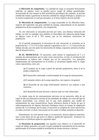 c) Microciclo de competición.- La cantidad de carga se encuentra bruscamente
reducida, en algunos casos se pueden prever cargas de trabajo generalizadas,
favoreciendo de esta manera la fácil asimilación psicológica del conjunto, el período
establecido tiende a garantizar la máxima cantidad de energía biológica y psíquica en
la misma competición, la cual por otra parte, es el único objetivo de este período.
d) Microciclo de compensación.- La carga acumulada en las diferentes fases,
requiere del organismo una gran cantidad de energía, especialmente en los períodos
preparatorios de pre-competición y de competición.
En este microciclo se encuentra prevista por tanto, una drástica reducción del
trabajo, no sólo en cantidad, sino también en intensidad, ésta reducción puede llegar
en algunos casos al 60 ó 70% menos, que en los anteriores microciclos de
preparación.
En el período preparatorio la frecuencia de este microciclo se encuentra en la
proporción de 1 x 3 ó 4. En la fase especial y agonística es de 1 x 1 ó 2 microciclos de
trabajo elevado, por otra parte los microciclos de trabajo, requieren asimismo muchos
días de descanso activo.
B) EL MESOCICLO.- El mesociclo, suele incluir la organización de 3 a 6
semanas de entrenamiento, por lo tanto varios microciclos, en éste, la orientación del
entrenamiento es todavía más evidente que en los microciclos. Los principios
fundamentales del entrenamiento en el mismo, se encuentran ligados entre sí, según
varios especialistas, estos son:
a) El aumento de la carga a partir del período preparatorio, hasta el de la
propia competición.
b) El desarrollo continuado e ininterrumpido de la carga de entrenamiento.
c) El aumento relativo de la carga específica, con respecto a la general.
d) El desarrollo de una carga relativamente intensiva, con respecto a otra
extensiva.
e) El desarrollo de unas técnicas y tácticas cada vez más sofisticadas.
La simple suma de los entrenamientos previstos en un mesociclo, debe de ser
capaz de dar una dimensión concreta de las cantidades de trabajo, así como del tipo de
trabajo desarrollado. Las razones por la que suele proponer una unidad de
entrenamiento de estas características, hacen referencia directa al hecho de que la
sobrecompensación de algunas funciones biológicas tienen un tiempo de adaptación
mínimo de 3 a 6 semanas, por lo tanto, el mesociclo se compone de varios microciclos
en orden creciente, es decir, microciclos en los cuales el trabajo aumenta en duración.
Naturalmente, un ciclo parcial como es el mesociclo, alcanza objetivos parciales,
más a corto plazo de los que prevé el objetivo global del macrociclo. Asimismo los
mesociclos se clasifican según los siguientes tipos:
88
a) Mesociclos de preparación; son aquellos cuyo objetivo es el desarrollo de
cargas de trabajo generales, así como la gran cantidad de acumulación de las mismas,
garantizando en la misma medida la asimilación de formas técnicas y tácticas.
 