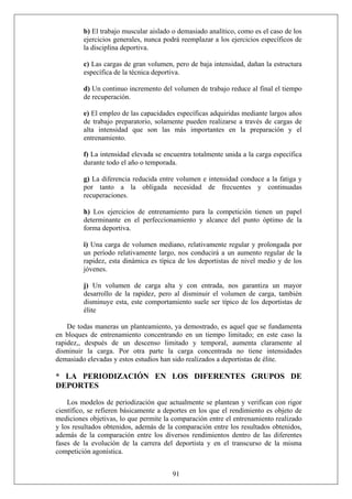 b) El trabajo muscular aislado o demasiado analítico, como es el caso de los
ejercicios generales, nunca podrá reemplazar a los ejercicios específicos de
la disciplina deportiva.
c) Las cargas de gran volumen, pero de baja intensidad, dañan la estructura
específica de la técnica deportiva.
d) Un continuo incremento del volumen de trabajo reduce al final el tiempo
de recuperación.
e) El empleo de las capacidades específicas adquiridas mediante largos años
de trabajo preparatorio, solamente pueden realizarse a través de cargas de
alta intensidad que son las más importantes en la preparación y el
entrenamiento.
f) La intensidad elevada se encuentra totalmente unida a la carga específica
durante todo el año o temporada.
g) La diferencia reducida entre volumen e intensidad conduce a la fatiga y
por tanto a la obligada necesidad de frecuentes y continuadas
recuperaciones.
h) Los ejercicios de entrenamiento para la competición tienen un papel
determinante en el perfeccionamiento y alcance del punto óptimo de la
forma deportiva.
i) Una carga de volumen mediano, relativamente regular y prolongada por
un período relativamente largo, nos conducirá a un aumento regular de la
rapidez, esta dinámica es típica de los deportistas de nivel medio y de los
jóvenes.
j) Un volumen de carga alta y con entrada, nos garantiza un mayor
desarrollo de la rapidez, pero al disminuir el volumen de carga, también
disminuye esta, este comportamiento suele ser típico de los deportistas de
élite
De todas maneras un planteamiento, ya demostrado, es aquel que se fundamenta
en bloques de entrenamiento concentrando en un tiempo limitado; en este caso la
rapidez,, después de un descenso limitado y temporal, aumenta claramente al
disminuir la carga. Por otra parte la carga concentrada no tiene intensidades
demasiado elevadas y estos estudios han sido realizados a deportistas de élite.
* LA PERIODIZACIÓN EN LOS DIFERENTES GRUPOS DE
DEPORTES
91
Los modelos de periodización que actualmente se plantean y verifican con rigor
científico, se refieren básicamente a deportes en los que el rendimiento es objeto de
mediciones objetivas, lo que permite la comparación entre el entrenamiento realizado
y los resultados obtenidos, además de la comparación entre los resultados obtenidos,
además de la comparación entre los diversos rendimientos dentro de las diferentes
fases de la evolución de la carrera del deportista y en el transcurso de la misma
competición agonística.
 