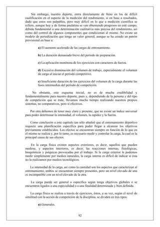 Sin embargo, nuestro deporte, entra directamente de lleno en los de difícil
cualificación en el aspecto de la medición del rendimiento, si en base a resultados,
dado que estos son palpables, pero muy difícil en lo que a medición científica se
refiere, aunque hoy y de forma paulatina se van obteniendo progresos en este campo,
debida fundamental a una determinación cualitativa más precisa del rendimiento, así
como del control de algunos componentes que condicionan al mismo. No existe un
modelo de periodización que tenga un valor general, aunque se ha creado un patrón
provisional en base a:
a) El aumento acelerado de las cargas de entrenamiento.
b) La duración demasiado breve del período de preparación.
c) La aplicación monótona de los ejercicios con caracteres de fuerza.
d) Excesiva disminución del volumen de trabajo, especialmente el volumen
de carga al iniciar el período competitivo.
e) Insuficiente duración de los ejercicios del volumen de la carga durante las
fases intermedias del período de competición.
No obstante, este esquema inicial, no es de mucha credibilidad y
fundamentalmente para nuestro deporte, pues y, dependiendo de la persona y del tipo
de competición que se trate, llevamos mucho tiempo realizando nuestros propios
sistemas, no comparativos, pero si efectivos.
Por otra debemos de tener muy claro y presente, que no existe un índice universal
para poder determinar la intensidad, el volumen, la rapidez y la fuerza.
Como conclusión a este capítulo tan sólo añadiré que el entrenamiento deportivo
requiere una planificación específica para poder llegar a alcanzar los objetivos
previamente establecidos. Los efectos se encuentran siempre en función de lo que en
el mismo se realiza y, por lo tanto, es necesario medir y controlar la carga, la cual es la
principal causa de sus efectos.
En la carga física existen aspectos exteriores, es decir, aquellos que pueden
medirse, y aspectos interiores, es decir, las reacciones internas, fisiológicas,
bioquímicas y psíquicas provocadas por el trabajo. Si la carga exterior la podemos
medir simplemente por medios naturales, la carga interna es difícil de indicar si ésta
no la realizamos por medios tecnológicos.
La intensidad de la carga, así como la cantidad son los aspectos que caracterizan al
entrenamiento, ambos se encuentran siempre presentes, pero un nivel elevado de una
es incompatible con un nivel elevado de la otra.
La carga puede ser general o específica según tenga objetivos globales o se
encuentren ligados a una especialidad o a una finalidad determinada y bien definida.
La carga física se realiza a través de ejercicios, éstos, a su vez, según el nivel de
similitud con la acción de competición de la disciplina, se dividen en tres tipos:
92
a) Generales.
 
