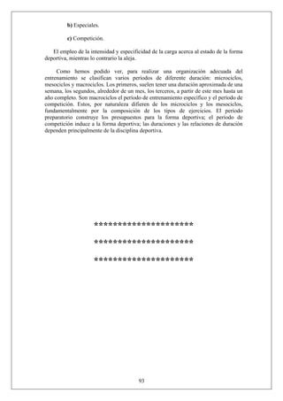 b) Especiales.
c) Competición.
El empleo de la intensidad y especificidad de la carga acerca al estado de la forma
deportiva, mientras lo contrario la aleja.
Como hemos podido ver, para realizar una organización adecuada del
entrenamiento se clasifican varios períodos de diferente duración: microciclos,
mesociclos y macrociclos. Los primeros, suelen tener una duración aproximada de una
semana, los segundos, alrededor de un mes, los terceros, a partir de este mes hasta un
año completo. Son macrociclos el período de entrenamiento específico y el período de
competición. Estos, por naturaleza difieren de los microciclos y los mesociclos,
fundamentalmente por la composición de los tipos de ejercicios. El período
preparatorio construye los presupuestos para la forma deportiva; el período de
competición induce a la forma deportiva; las duraciones y las relaciones de duración
dependen principalmente de la disciplina deportiva.
*********************
*********************
*********************
93
 