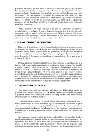 posiciones extremas; por una parte la excesiva tecnificación precoz, por otra una
hiperprotección del niño sin ninguna actividad constante que garantizara un cierto
desarrollo físico. Actualmente este conflicto se está resolviendo, por una parte,
facilitando a los entrenadores orientaciones metodológicas más claras, por otra,
aportándoles más información acerca de la edad infantil, que desde hace bastante
tiempo va siendo objeto de un creciente interés por parte de los especialistas
estudiosos de las disciplinas deportivas o afines al mismo, tales como pedagogía,
psicología y medicina.
Puede apreciarse un cierto malestar a la hora de identificar los objetivos
metodológicos, por el hecho de que en la propia literatura con el termino juvenil a
menudo se incluyen edades infantiles, aunque estas últimas presentan importantes
diferencias a nivel psicológico y físico con respecto a la edad de la adolescencia, más
de la que presentan los adolescentes con respecto a los adultos.
* EL PROCESO DE CRECIMIENTO
El proceso de crecimiento en el ser humano implica básicamente la transformación
de nutrientes en tejidos vivos. Para que esta transformación progresiva de lugar al
organismo adulto normal debe de haber un predominio de los procesos anabólicos
sobre los catabólicos, es decir en algún modo la energía procedente de la nutrición
debe de exceder a la energía consumida en el mantenimiento de la vida y en la
actividad del sujeto.
Otra característica fundamental del proceso de crecimiento es su ordenación en el
tiempo. Cada tejido y cada órgano tienen su propio ritmo de crecimiento. Por ejemplo,
y aunque a primera vista pueda parecer contradictorio, las personas crecen de la
cabeza a los pies. La cabeza ya constituye una parte voluminosa e importante del
recién nacido (aproximadamente 1/4 de la altura corporal a esa edad) y continúa
creciendo rápidamente hasta la adolescencia. A su vez el esqueleto crece más rápido
que el hígado o los riñones o el propio músculo esquelético. Naturalmente estas
diferencias en las velocidades de crecimiento de los distintos órganos afectan a las
capacidades físicas del individuo a lo largo del proceso de crecimiento.
* CRECIMIENTO PREPUBERAL
Esta etapa comprende dos períodos definidos por: INFANCIA; desde los
primeros meses hasta los dos años. NIÑEZ; Desde los dos años hasta el comienzo de
la pubertad, proceso que suele comenzar entre los diez y los trece años en las chicas y
entre los doce y los quince en los chicos.
A partir de los seis meses, las piernas crecen rápidamente, incluso más que el
tronco, mientras que el cráneo disminuye algo su velocidad de crecimiento. A partir
de los dos años hay un aumento gradual de la altura y el peso del individuo, si bien la
altura aumenta más rápidamente que el peso; las piernas continúan creciendo a mayor
velocidad que el tronco y hay un incremento proporcional desde las caderas a los
hombros.
98
Por otra parte, aunque el ritmo es similar en los niños y en las niñas, tiende a
existir pequeñas diferencias entre ambos. Por ejemplo, aunque los niños tienden a ser
ligeramente mas altos, las niñas tienen una edad esquelética más avanzada que los
niños, (es decir, la calculada según crecimiento y maduración del esqueleto óseo,
independientemente de la edad cronológica o tiempo de vida desde el nacimiento). Por
 