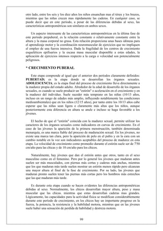 otro lado, entre los seis y los diez años los niños ensanchan mas el tórax y los brazos,
mientras que las niñas crecen mas rápidamente las caderas. En cualquier caso, se
puede decir que en este período, a pesar de las diferencias debidas al sexo, las
características antropométricas son similares en ambos sexos.
Un aspecto interesante de las características antropométricas en la última fase de
este período prepuberal, es la relación constante o relativamente constante entre la
altura y la masa corporal no grasa. Esta relación proporciona unas bases idóneas para
el aprendizaje motor y la coordinación neuromuscular de ejercicios que no impliquen
el empleo de una fuerza intensiva. Dada la fragilidad de los centros de crecimiento
esqueléticos epifisarios y la escasa masa muscular disponible a estas edades, la
aplicación de ejercicios intensos respecto a la carga o velocidad son potencialmente
peligrosos.
* CRECIMIENTO PUBERAL
Este etapa comprende al igual que el anterior dos períodos claramente definidos:
PUBERTAD; es la etapa donde se desarrollan los órganos sexuales.
ADOLESCENCIA; es la etapa final del proceso de crecimiento lleva directamente a
la madurez propia del estado adulto. Alrededor de la edad de desarrollo de los órganos
sexuales, es cuando se suele producir un "estirón" o aceleración en el crecimiento y en
la madurez del individuo. Suele suceder más temprano en las niñas (10/13 años,
incluso en un rango de edades más amplio, influyendo notablemente las condiciones
medioambientales) que en los niños (12/15 años), por tanto entre los 10/13 años cabe
esperar que las niñas sean ligera o claramente más altas que los niños, aunque
posteriormente esta diferencia en altura se anule e incluso se haga favorable a los
jóvenes.
El hecho de que el "estirón" coincida con la madurez sexual, permite utilizar los
caracteres de los órganos sexuales como indicadores en curvas de crecimiento. En el
caso de las jóvenes la aparición de la primera menstruación, también denominada
menarquía, es una marca fiable del proceso de maduración sexual. En los jóvenes, no
existe una marca tan clara, pero la aparición de pelo en el pubis y en la cara con un
cambio notable en la voz son indicadores aceptables del proceso de madurez en esta
etapa. La velocidad de crecimiento como promedio durante el estirón suele ser de 7'50
cm/año para las chicas y de 10 cm/año para los chicos.
Naturalmente, hay jóvenes que dan el estirón antes que otros, tanto en el sexo
masculino como en el femenino. Pero por lo general los jóvenes que maduran antes
suelen ser más musculados, con piernas más cortas y caderas más anchas, mientras
que los que maduran más tarde suelen mostrar un estirón menos rápido pero alcanzan
una mayor altura al final de la fase de crecimiento. Por su lado, las jóvenes que
maduran pronto suelen tener las piernas más cortas pero los hombros más estrechos
que las que maduran más tarde.
99
Es durante esta etapa cuando se hacen evidentes las diferencias antropométricas
debidas al sexo. Normalmente, los chicos desarrollan mayor altura, peso y masa
muscular que las chicas. mientras que estas desarrollan caderas mas grandes.
Lógicamente, las capacidades para la actividad física se modifican considerablemente
durante este período de crecimiento, en los chicos hay un importante progreso en la
fuerza, la potencia, la resistencia y la habilidad motora, mientras que en las jóvenes
suele haber una sensación de perdida de habilidad y destreza motora.
 